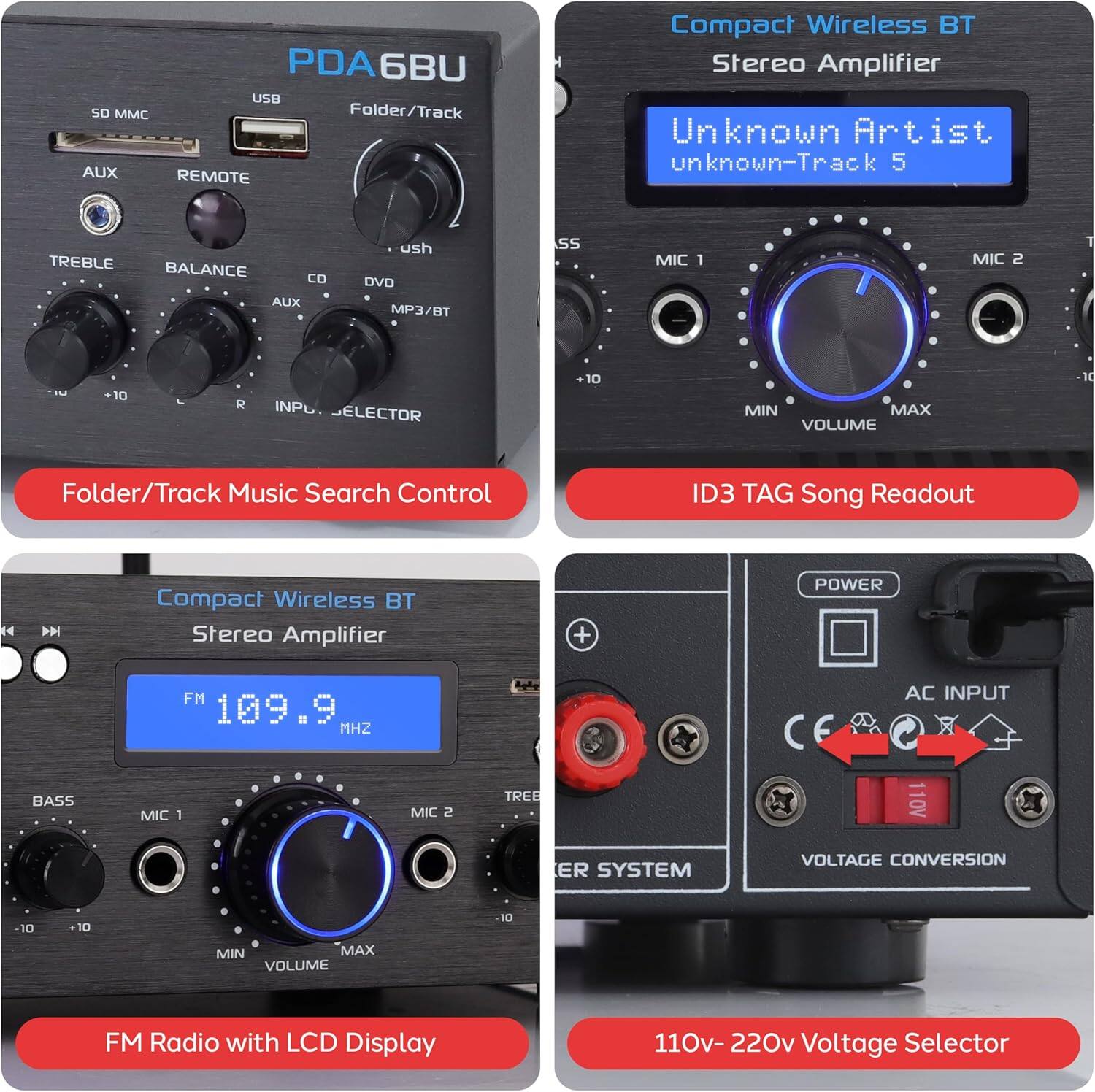 1. **PDA6BU**
   - SD MMC
   - USB
   - AUX
   - REMOTE
   - TREBLE
   - BALANCE
   - CD
   - DVD
   - MP3/BT
   - AUX
   - INP. SELECTOR
   - Folder/Track Music Search Control

2. **Compact Wireless BT Stereo Amplifier**
   - Unknown Artist
   - unknown-Track 5
   - MIC 1
   - MIC 2
   - BASS
   - TREBLE
   - MIN
   - MAX
   - VOLUME
   - ID3 TAG Song Readout

3. **Compact Wireless BT Stereo Amplifier**
   - FM 109.9 MHz
   - BASS
   - MIC 1
   - MIC 2
   - TREBLE
   - MIN
   - MAX
   - VOLUME
   - FM Radio with LCD Display

4. **110v-220v Voltage Selector**
   - POWER
   - AC INPUT
   - VOLTAGE CONVERSION
   - 110V
   - 220V
   - 11