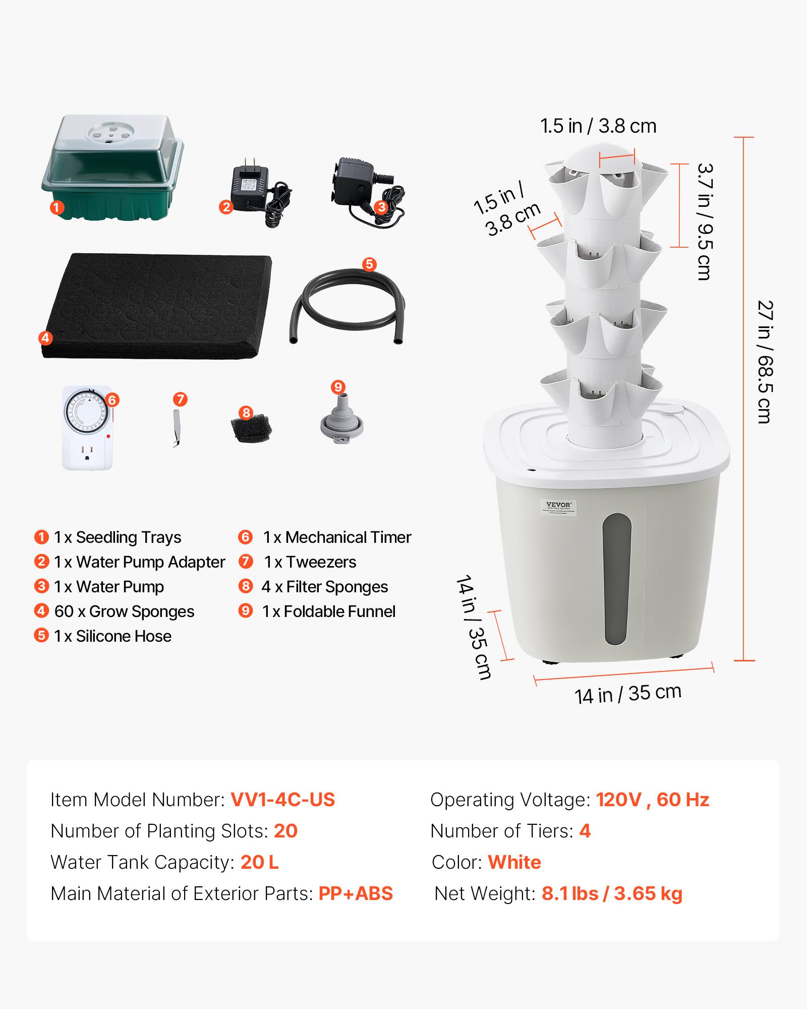 1. 1x Seedling Trays  
2. 1x Water Pump Adapter  
3. 1x Water Pump  
4. 60 x Grow Sponges  
5. 1x Silicone Hose  
6. 1x Mechanical Timer  
7. 1x Tweezers  
8. 4 x Filter Sponges  
9. 1x Foldable Funnel  

Item Model Number: VV1-4C-US  
Operating Voltage: 120V 60 Hz  
Number of Planting Slots: 20  
Number of Tiers: 4  
Water Tank Capacity: 20L  
Color: White  
Main Material of Exterior Parts: PP+ABS  
Net Weight: 8.1 lbs / 3.65 kg  

Dimensions:  
- 1.5 in / 3.8 cm  
- 3.7 in / 9.5 cm  
- 27 in / 68.5 cm  
- 14 in / 35 cm