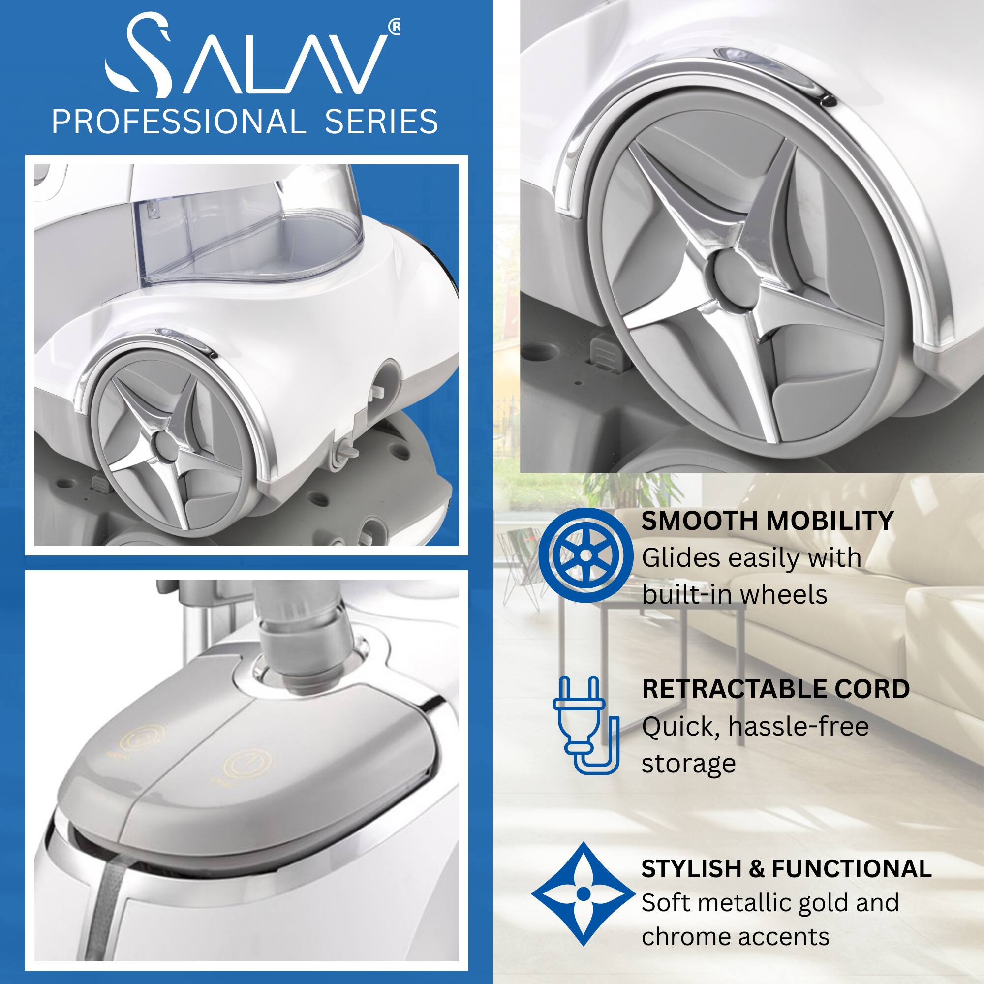 SALAV  
PROFESSIONAL SERIES  

SMOOTH MOBILITY  
Glides easily with built-in wheels  

RETRACTABLE CORD  
Quick, hassle-free storage  

STYLISH & FUNCTIONAL  
Soft metallic gold and chrome accents