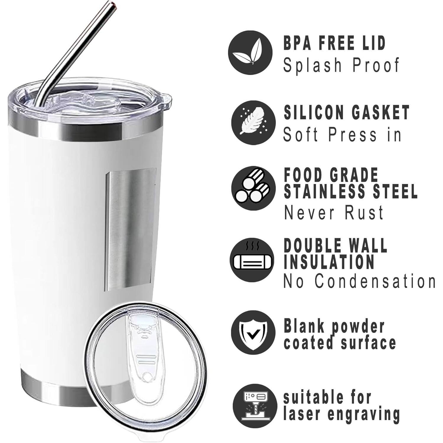 - BPA Free Lid
- Splash Proof
- Silicon Gasket
- Soft Press In
- Food Grade Stainless Steel
- Never Rust
- Double Wall Insulation
- No Condensation
- Blank Powder Coated Surface
- Suitable for Laser Engraving