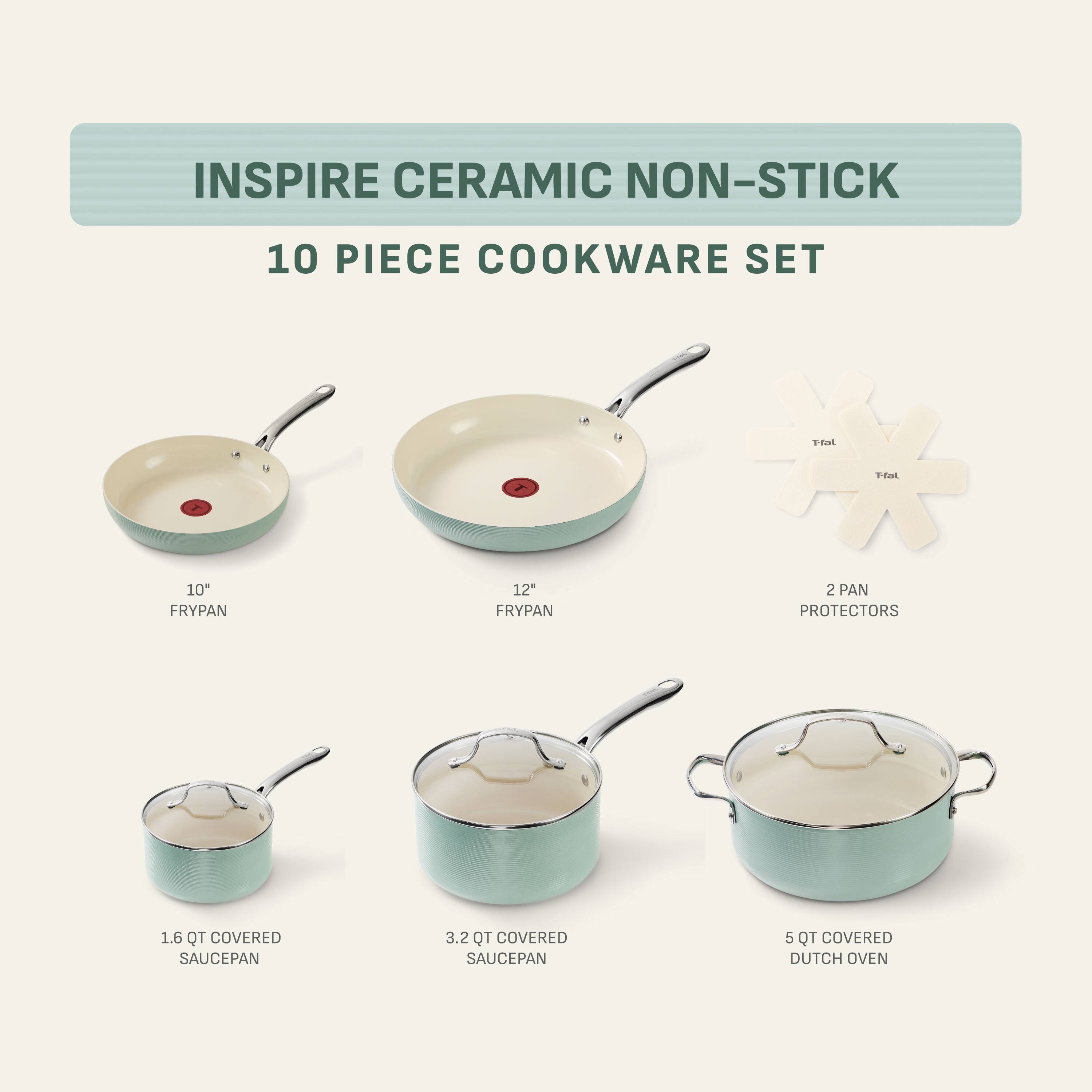 INSPIRE CERAMIC NON-STICK  
10 PIECE COOKWARE SET  
T-fat  
Hal  
10" FRYPAN  
12" FRYPAN  
2 PAN PROTECTORS  
1.6 QT COVERED SAUCEPAN  
3.2 QT COVERED SAUCEPAN  
5 QT COVERED DUTCH OVEN