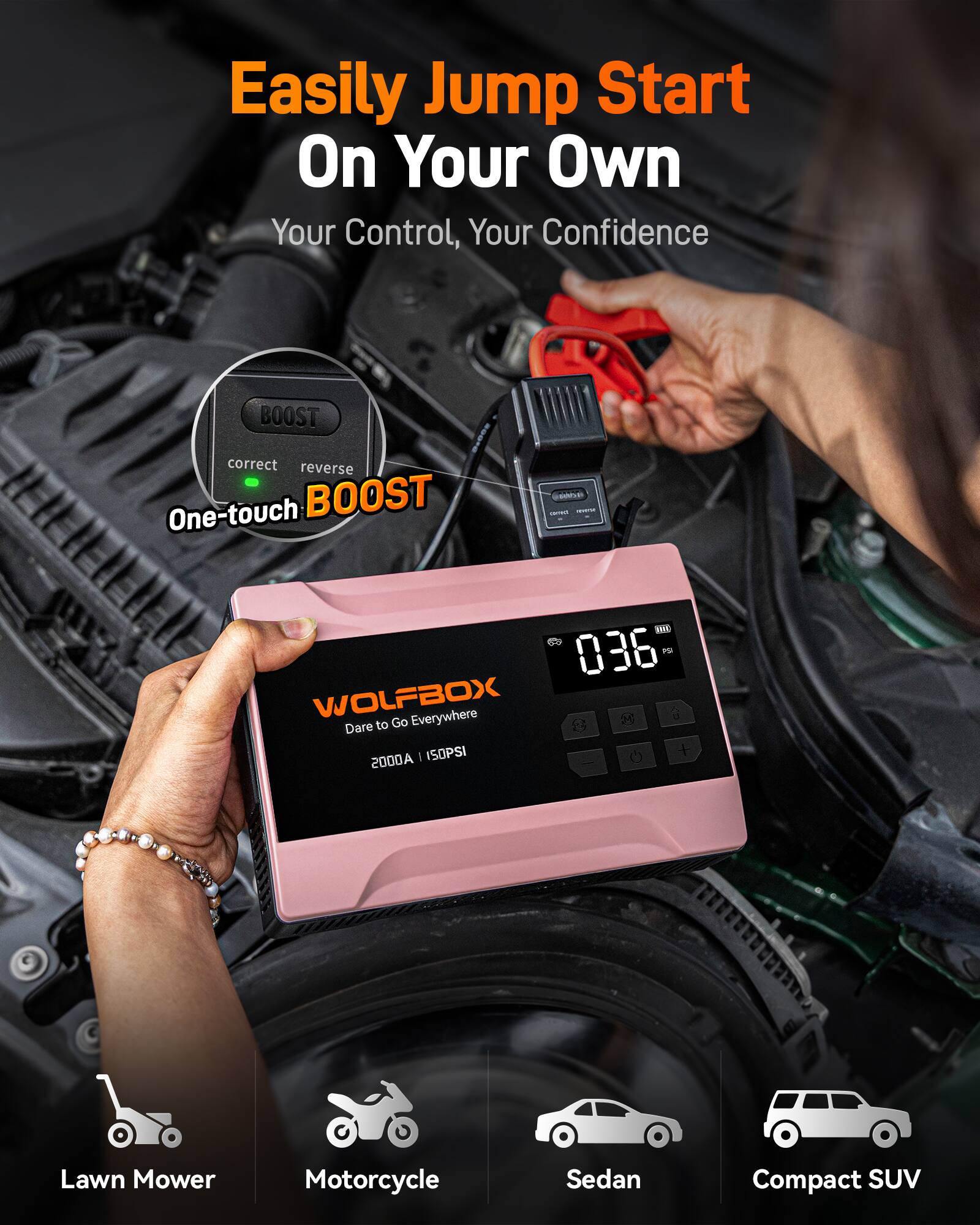 Easily Jump Start On Your Own  
Your Control, Your Confidence  

BOOST  
correct reverse  
One-touch BOOST  

WOLFBOX  
Dare to Go Everywhere  
2000A | 150PSI  

Lawn Mower  
Motorcycle  
Sedan  
Compact SUV