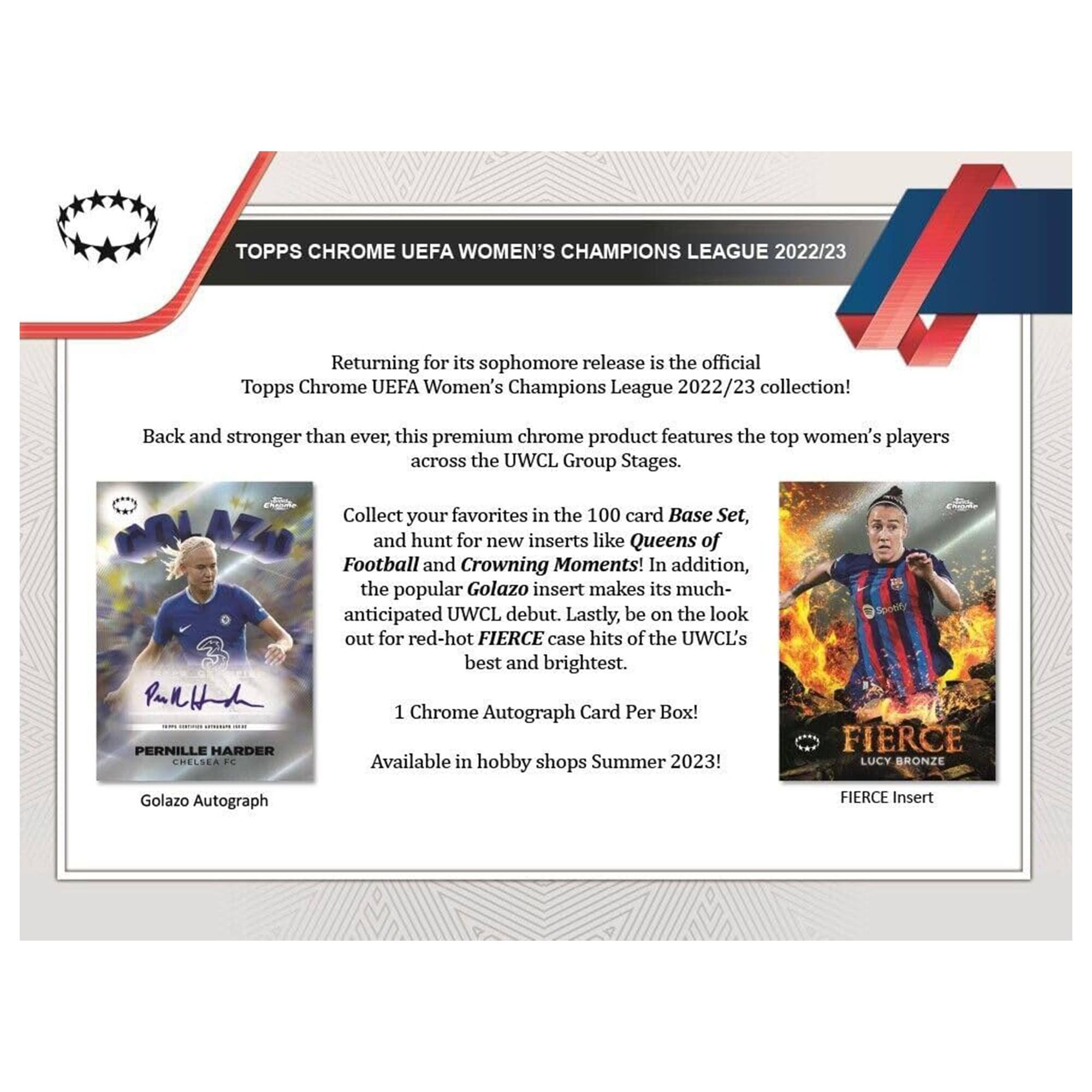 TOPPS CHROME UEFA WOMEN'S CHAMPIONS LEAGUE 2022/23

Returning for its sophomore release is the official Topps Chrome UEFA Women's Champions League 2022/23 collection! Back and stronger than ever, this premium chrome product features the top women's players across the UWCL Group Stages.

Collect your favorites in the 100 card Base Set, and hunt for new inserts like Queens of Football and Crowning Moments! In addition, the popular Golazo insert makes its much-anticipated UWCL debut. Lastly, be on the look out for red-hot FIERCE case hits of the UWCL's best and brightest.

1 Chrome Autograph Card Per Box!

Available in hobby shops Summer 2023!

FIERCE LUCY BRONZE
Golazo Autograph
FIERCE Insert