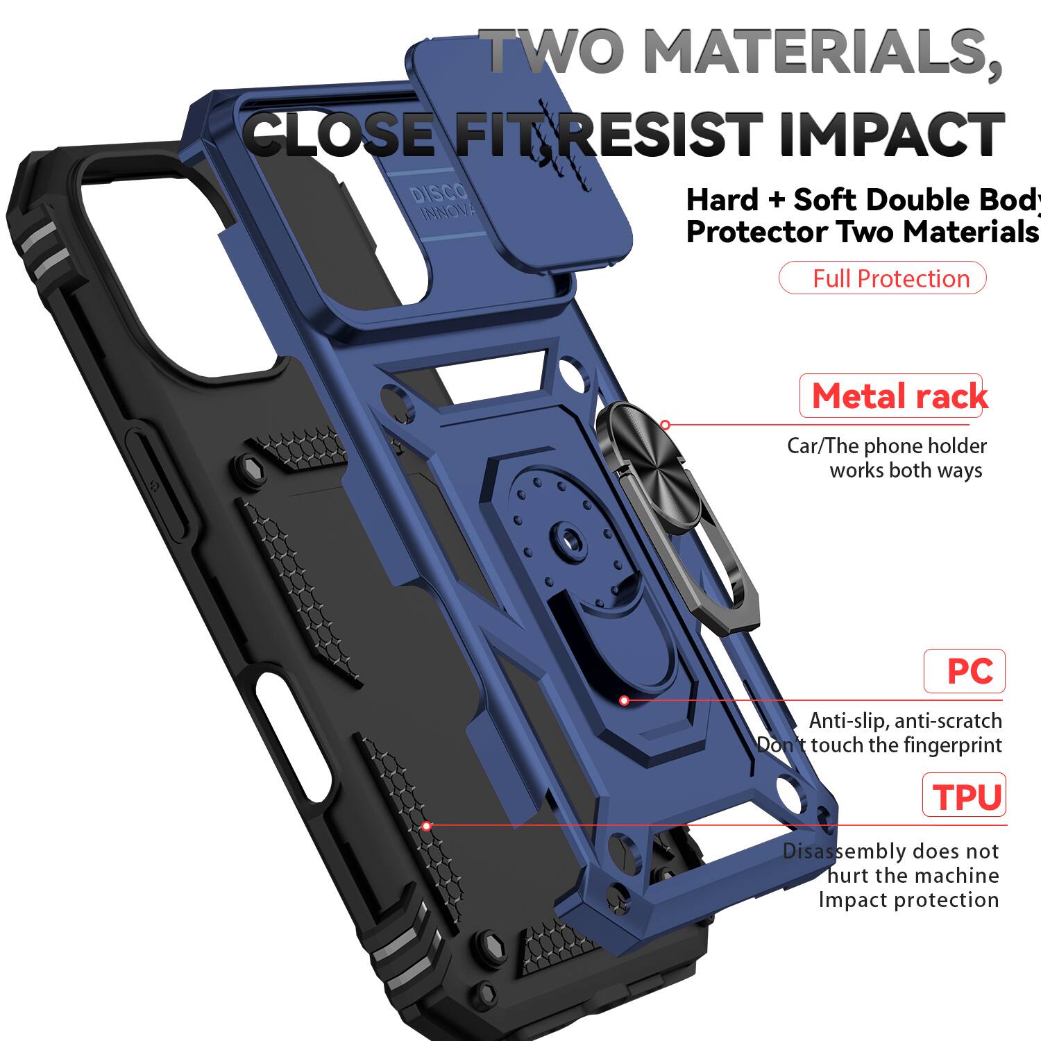TWO MATERIALS, CLOSE FIT RESIST IMPACT

DISCO INNOV: Protector Two Materials Full Protection

Metal rack: Car/The phone holder works both ways

PC: Anti-slip, anti-scratch, Don't touch the fingerprint

TPU: Disassembly does not hurt the machine, Impact protection