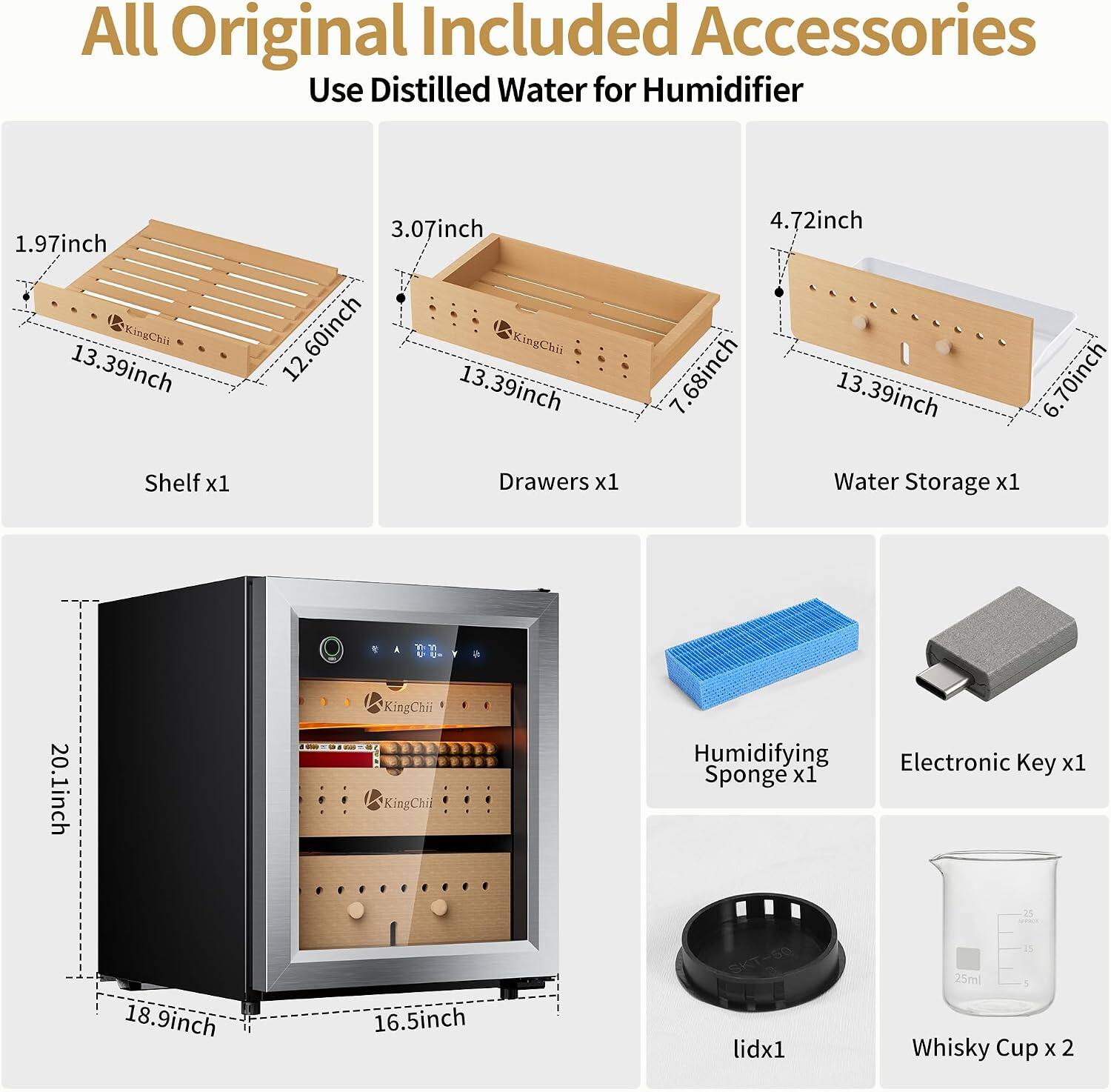 All Original Included Accessories Use Distilled Water for Humidifier

1.97inch KingChii 13.39inch
3.07inch 12.60inch KingChii 13.39inch
4.72inch 68inch 13.39inch 7
6.70inch

Shelf x1
Drawers x1
Water Storage x1

KingChii
20.1inch
KingChii

Humidifying Electronic Key x1 Sponge x1

18.9inch
16.5inch

lidx1
25ml Whisky Cup x 2