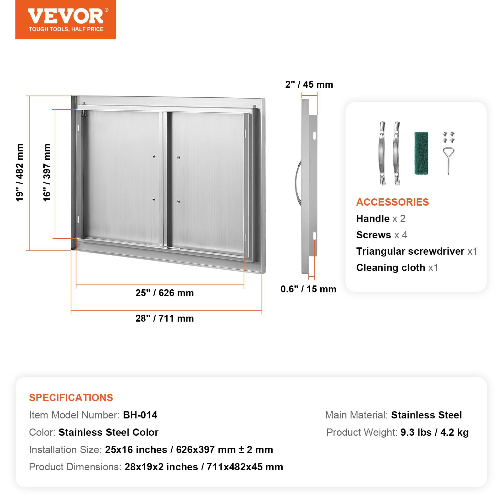 VEVOR TOUGH TOOLS, HALF PRICE

2" / 45 mm

ACCESSORIES
Handle x 2
Screws x 4
Triangular screwdriver x 1
Cleaning cloth x 1

25" / 626 mm
0.6" / 15 mm
28" / 711 mm

SPECIFICATIONS
Item Model Number: BH-014
Main Material: Stainless Steel
Color: Stainless Steel Color
Installation Size: 25x16 inches / 626x397 mm
Product Weight: 9.3 lbs / 4.2 kg
Product Dimensions: 28x19x2 inches / 711x482x45 mm