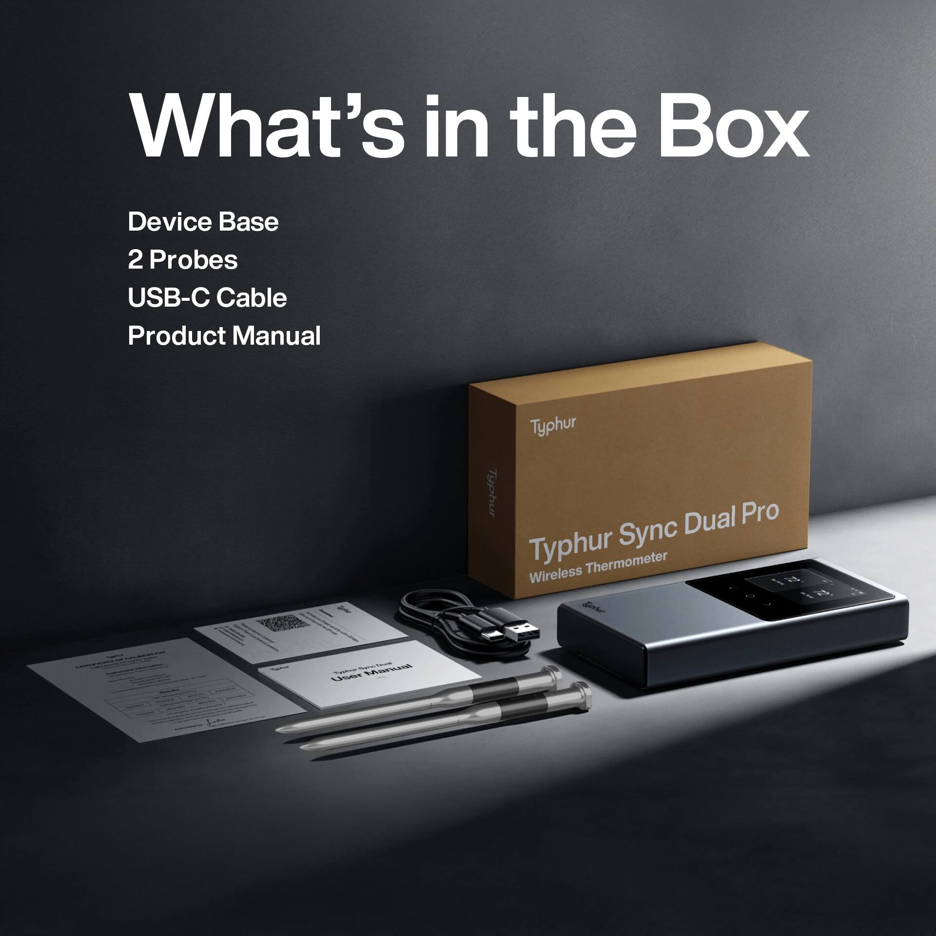 What's in the Box  
Device Base  
2 Probes  
USB-C Cable  
Product Manual  

Typhur Sync Dual Pro  
Wireless Thermometer