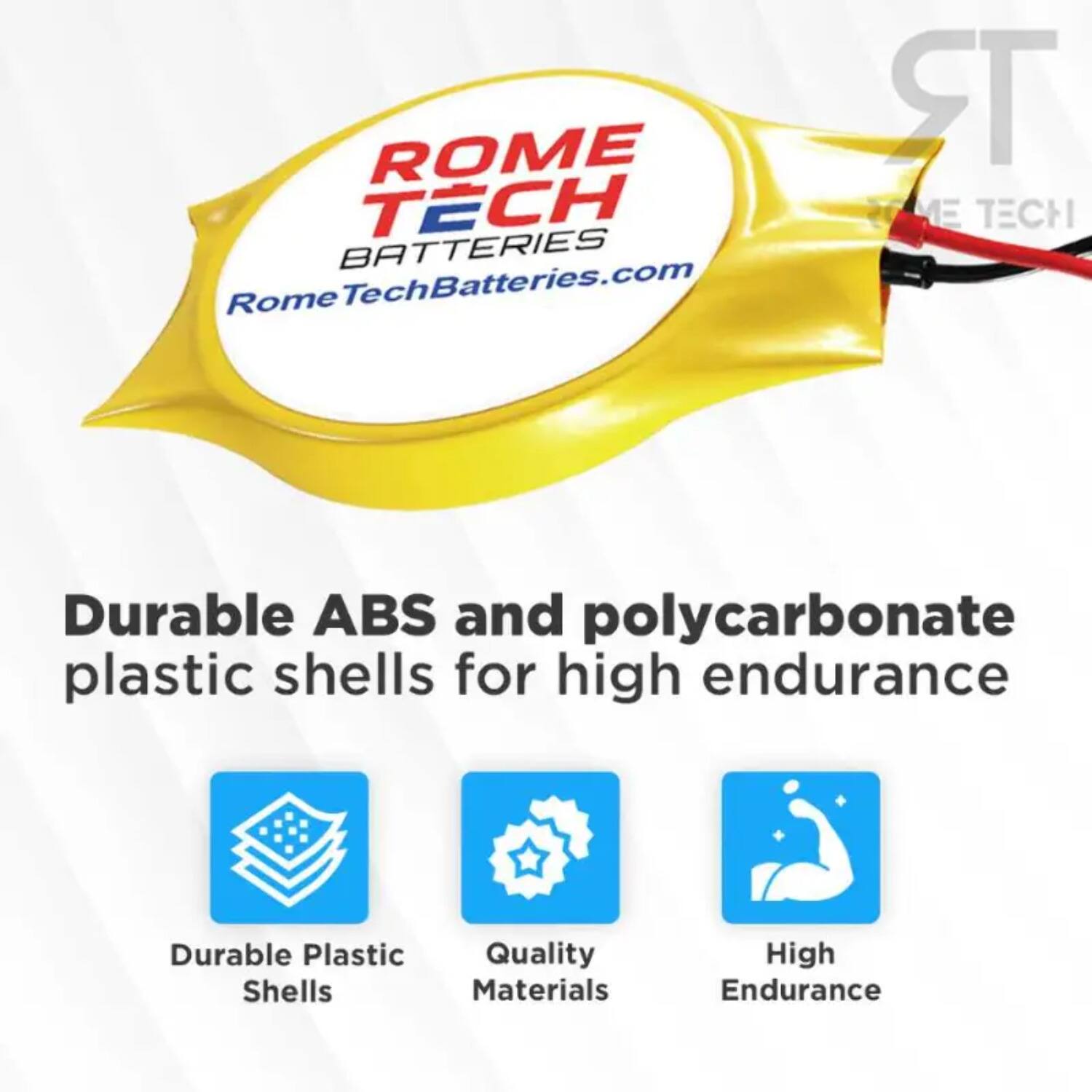 ROME TECH BATTERIES  
RomeTechBatteries.com  

Durable ABS and polycarbonate plastic shells for high endurance  

- Durable Plastic Shells  
- Quality Materials  
- High Endurance
