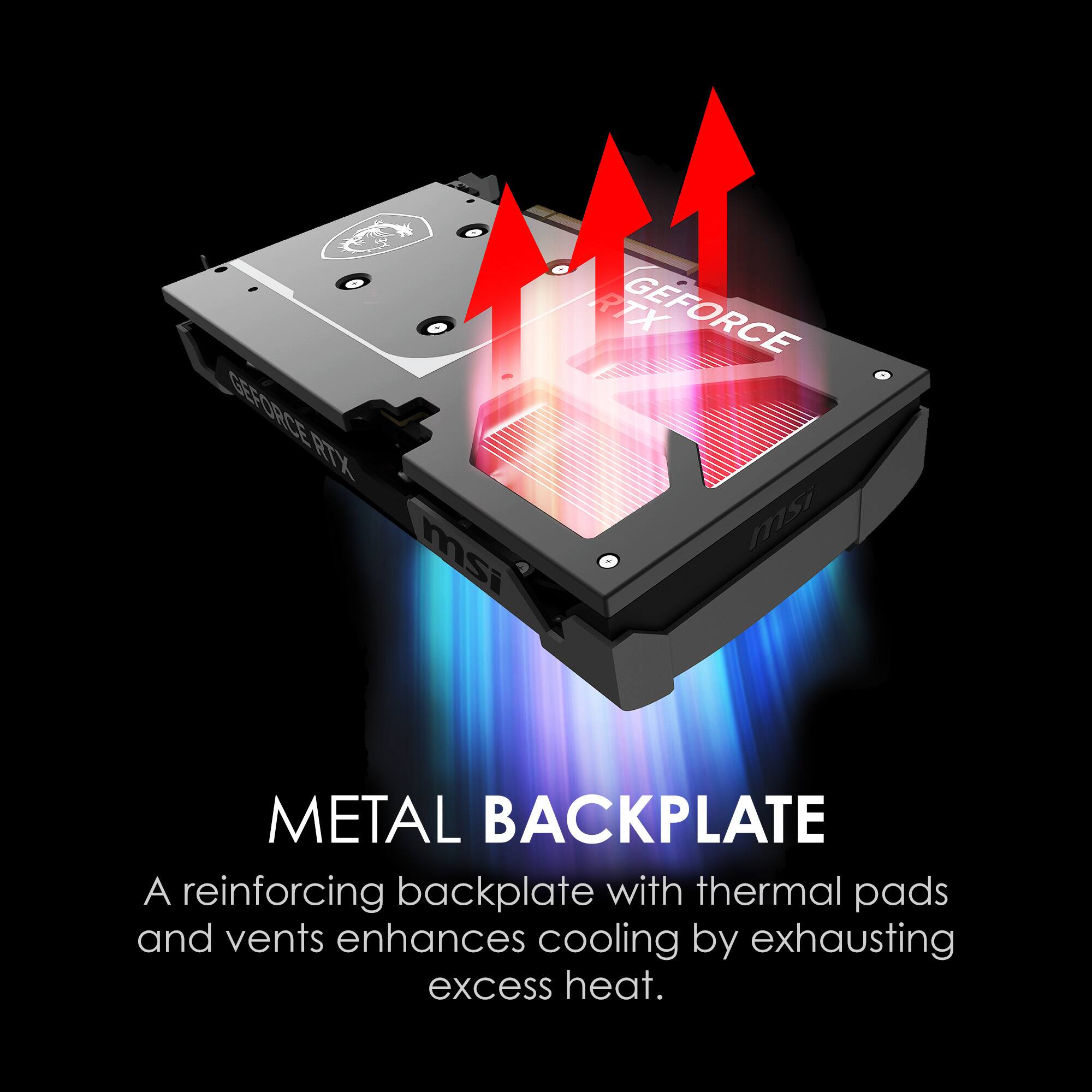 GEFORCE RTX  
msi  
METAL BACKPLATE  
A reinforcing backplate with thermal pads and vents enhances cooling by exhausting excess heat.