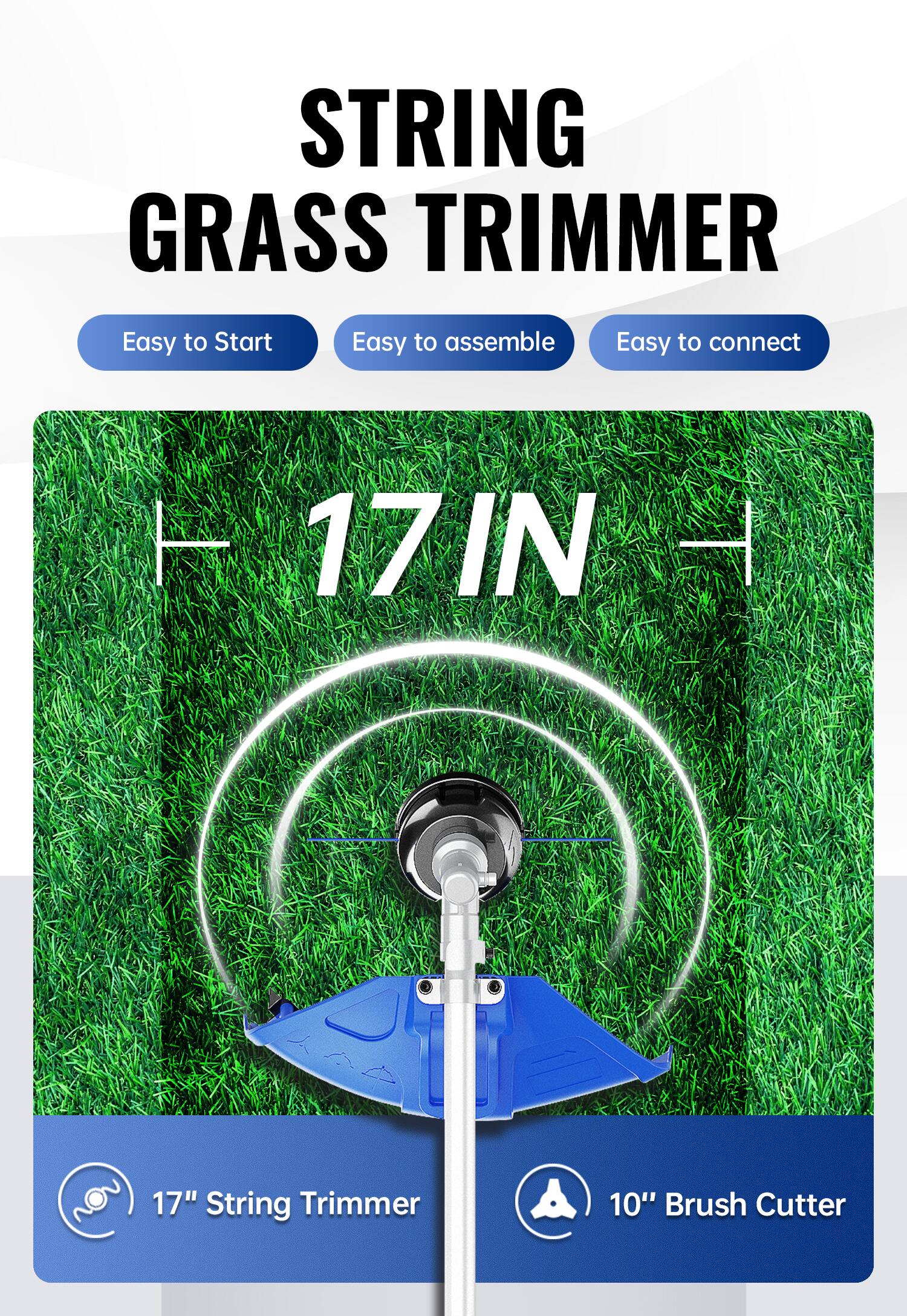 STRING GRASS TRIMMER  
Easy to Start  
Easy to assemble  
Easy to connect  

17" String Trimmer  
10" Brush Cutter