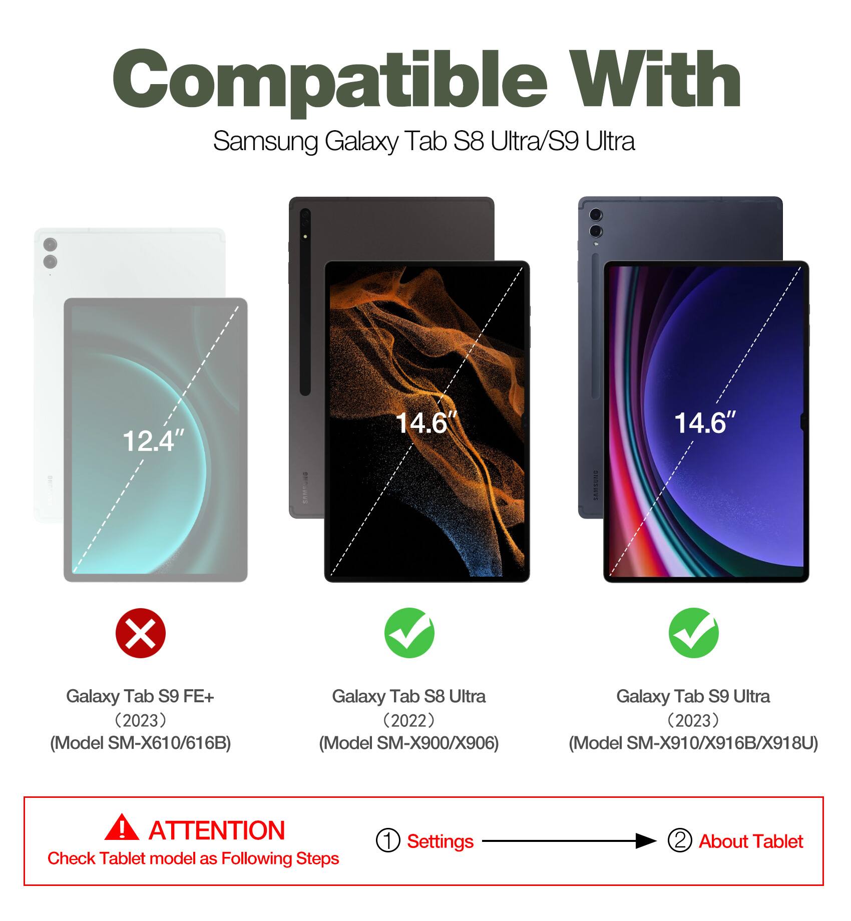Compatible With Samsung Galaxy Tab S8 Ultra/S9 Ultra: 12.4" 14.6" LAMSENS 14.6" X Galaxy Tab S9 FE+ (2023) (Model SM-X610/616B) Galaxy Tab S8 Ultra (2022) (Model SM-X900/X906) Galaxy Tab S9 Ultra (2023) (Model SM-X910/X916B/X918U)  

ATTENTION: Check Tablet model as Following Steps  
1. Settings  
2. About Tablet