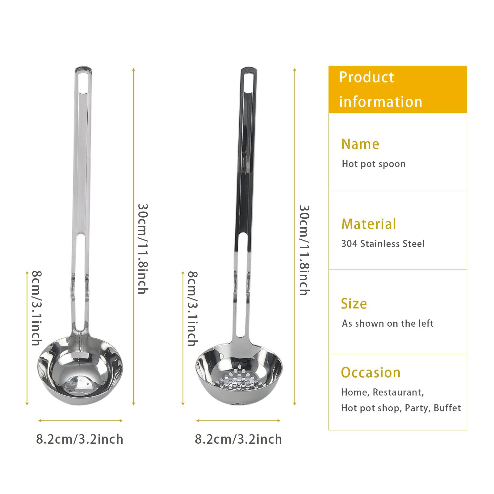 Product information

Name: Hot pot spoon

Material: 304 Stainless Steel

Size: As shown on the left

Occasion: Home, Restaurant, Hot pot shop, Party, Buffet

Dimensions:
- 8.2cm/3.2inch
- 30cm/11.8inch