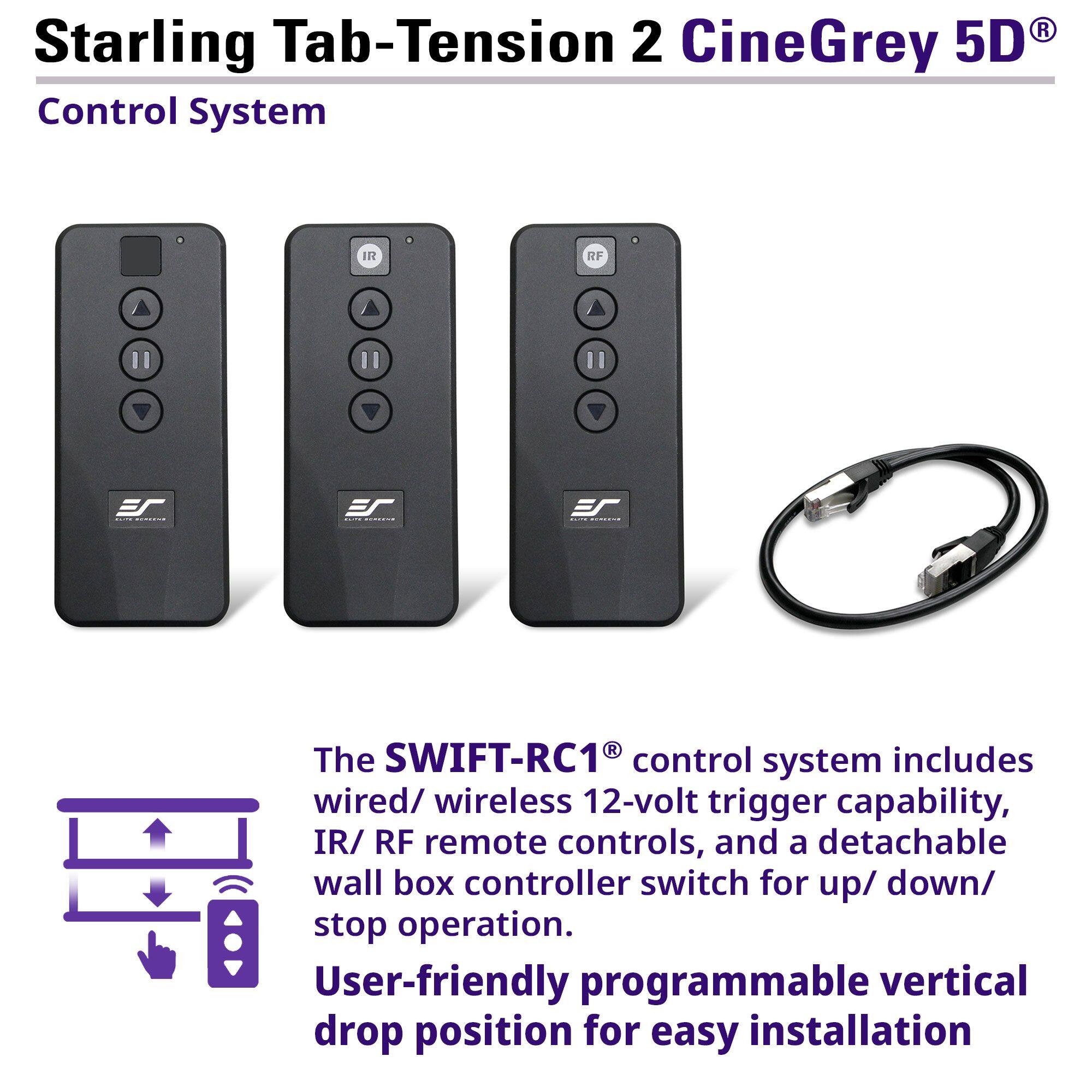 Starling Tab-Tension 2 CineGrey 5D Control System

The SWIFT-RC1® control system includes wired/wireless 12-volt trigger capability, IR/RF remote controls, and a detachable wall box controller switch for up/down/stop operation. User-friendly programmable vertical drop position for easy installation.