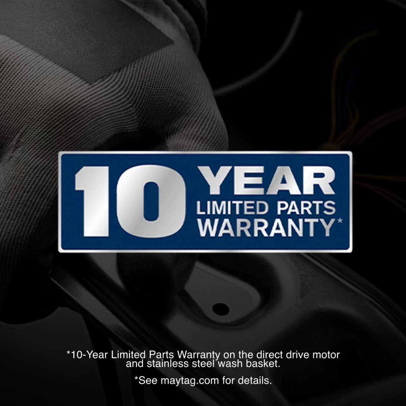 10 YEAR LIMITED PARTS WARRANTY *10-Year Limited Parts Warranty on the direct drive motor and stainless steel wash basket. *See maytag.com for details.