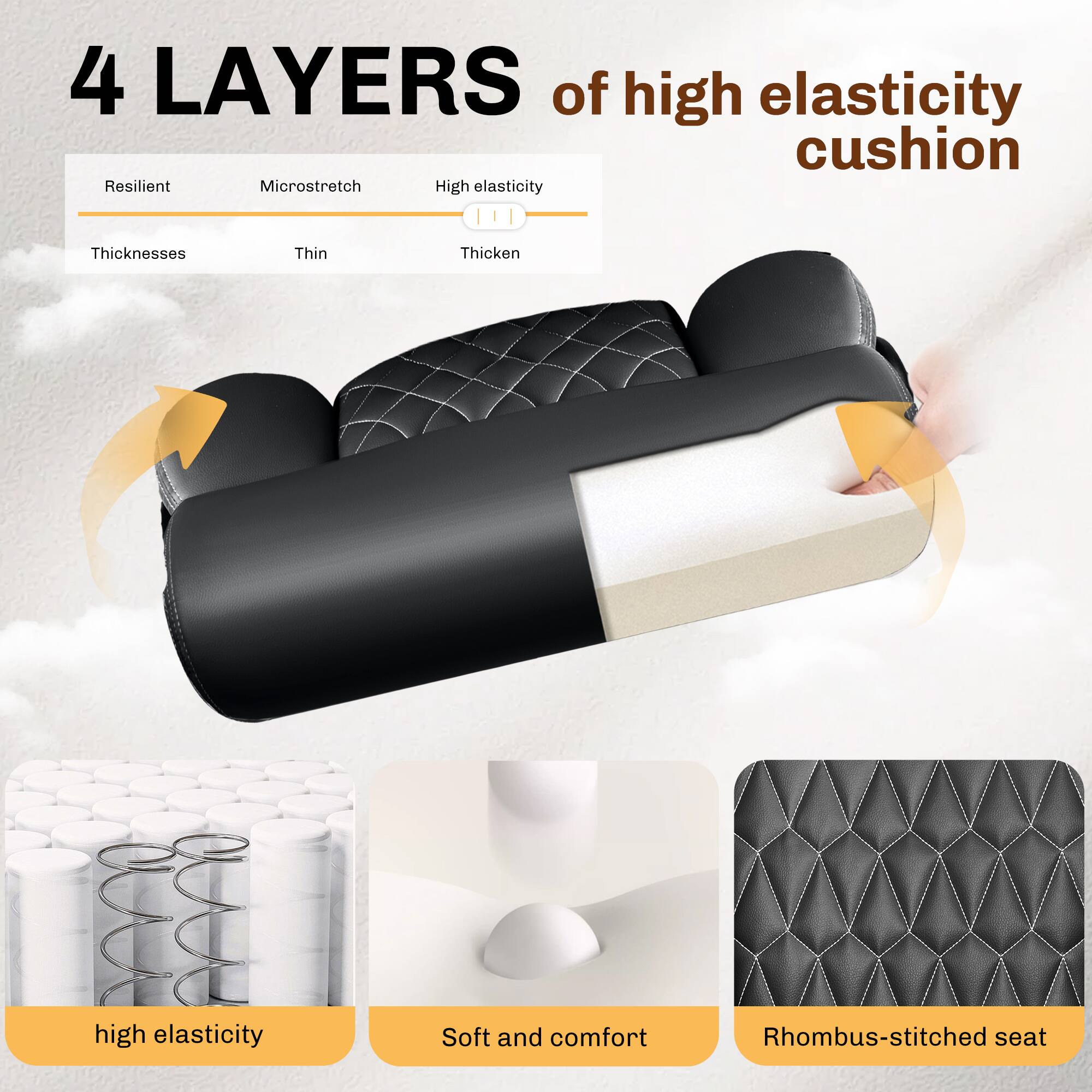 4 LAYERS of high elasticity cushion

- Resilient
- Microstretch
- High elasticity
- Thicknesses
  - Thin
  - Thicken

- High elasticity
- Soft and comfort
- Rhombus-stitched seat