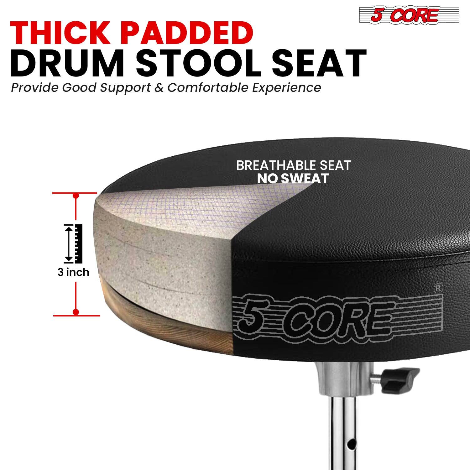 5 CORE THICK PADDED DRUM STOOL SEAT  
Provide Good Support & Comfortable Experience  

BREATHABLE SEAT NO SWEAT  

3 inch  

5 CORE