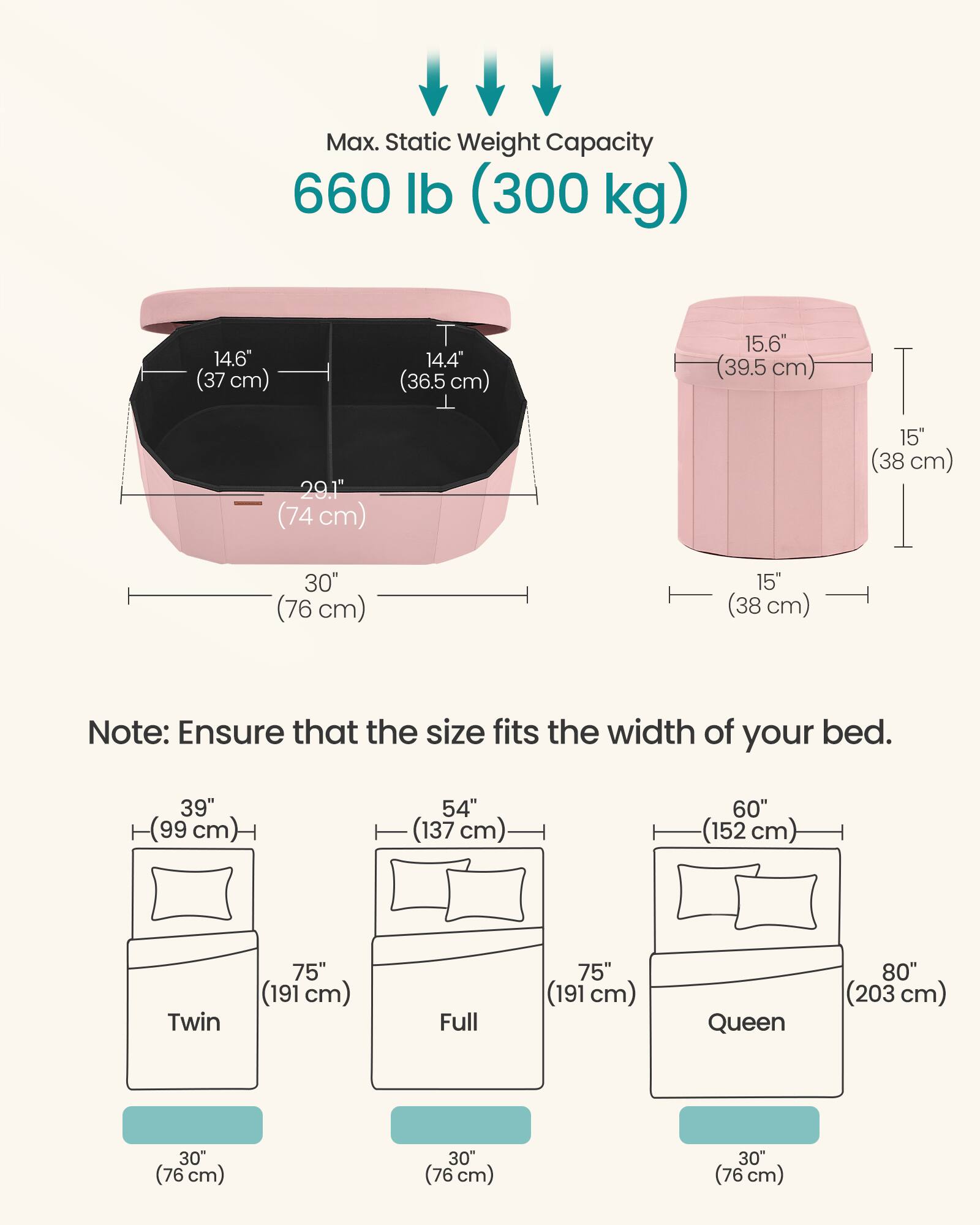 Max. Static Weight Capacity: 660 lb (300 kg)

Dimensions:
- 14.6" (37 cm)
- 14.4" (36.5 cm)
- 15.6" (39.5 cm)
- 29.1" (74 cm)
- 15" (38 cm)
- 30" (76 cm)

Note: Ensure that the size fits the width of your bed.

Bed Sizes:
- Twin: 39" (99 cm) x 75" (191 cm)
- Full: 54" (137 cm) x 75" (191 cm)
- Queen: 60" (152 cm) x 80" (203 cm)

All beds have a width of 30" (76 cm).