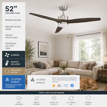52" CEILING FAN
MODERN DESIGN
BRUSHED NICKEL FINISH
WALNUT WOOD BLADES
INTEGRATED LED LIGHT (18W)
9 SPEEDS
REMOTE INCLUDED
REVERSIBLE MOTOR
Matter ENABLED
Seamless smart home compatibility
Works with Apple Home, Google Home, Amazon Alexa, Samsung SmartThings, and more.
* Matter control unit sold separately.
QUIET OPERATION
ENERGY EFFICIENT
BRIGHT LED LIGHT KIT
ALL SEASON USE
PREMIUM QUALITY