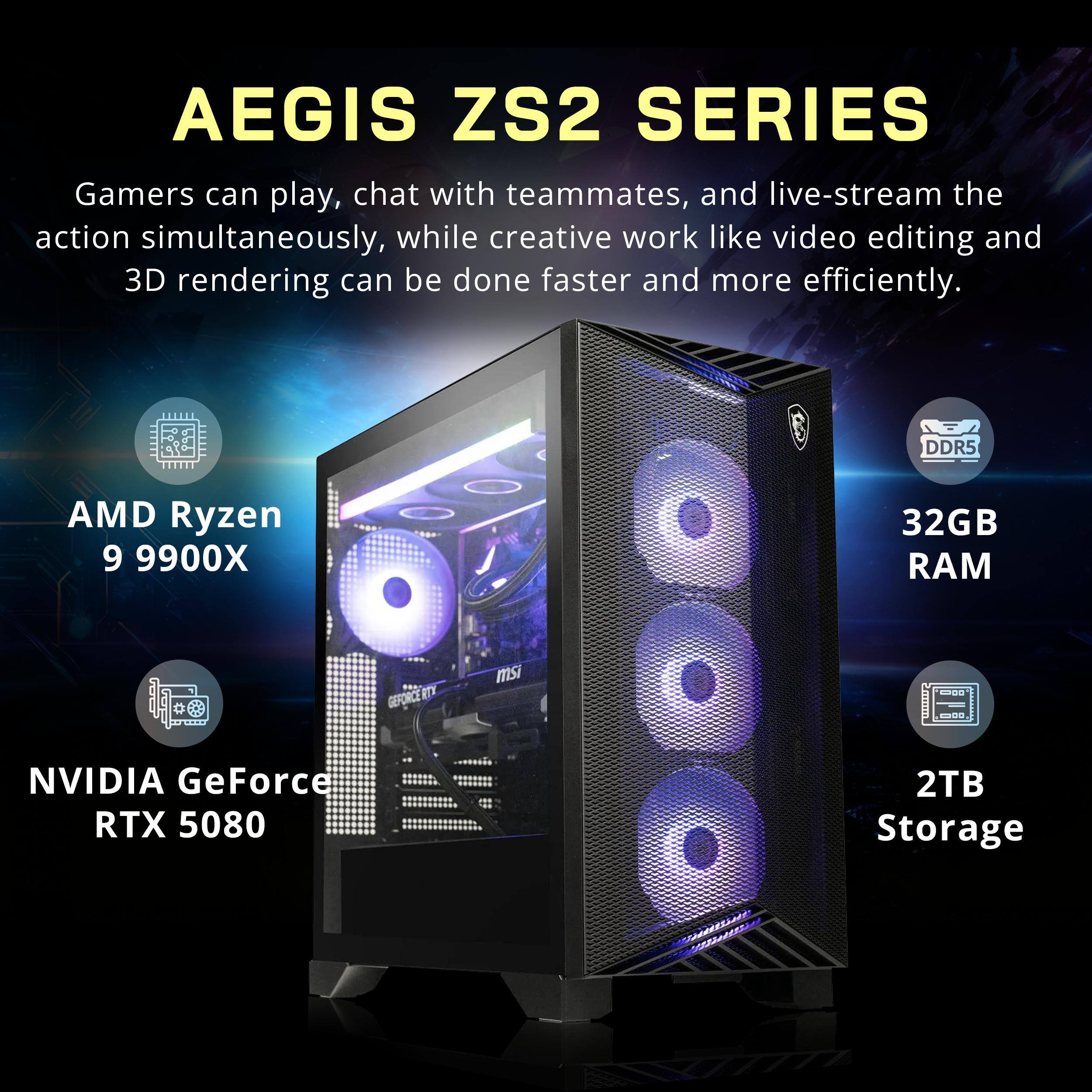 AEGIS ZS2 SERIES

Gamers can play, chat with teammates, and live-stream the action simultaneously, while creative work like video editing and 3D rendering can be done faster and more efficiently.

- AMD Ryzen 9 9900X
- 32GB DDR5 RAM
- NVIDIA GeForce RTX 5080
- 2TB Storage