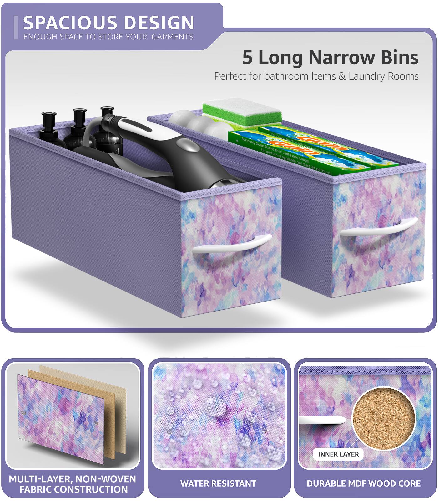 SPACIOUS DESIGN  
ENOUGH SPACE TO STORE YOUR GARMENTS  

5 Long Narrow Bins  
Perfect for bathroom Items & Laundry Rooms  

MULTI-LAYER, NON-WOVEN FABRIC CONSTRUCTION  
WATER RESISTANT  
DURABLE MDF WOOD CORE