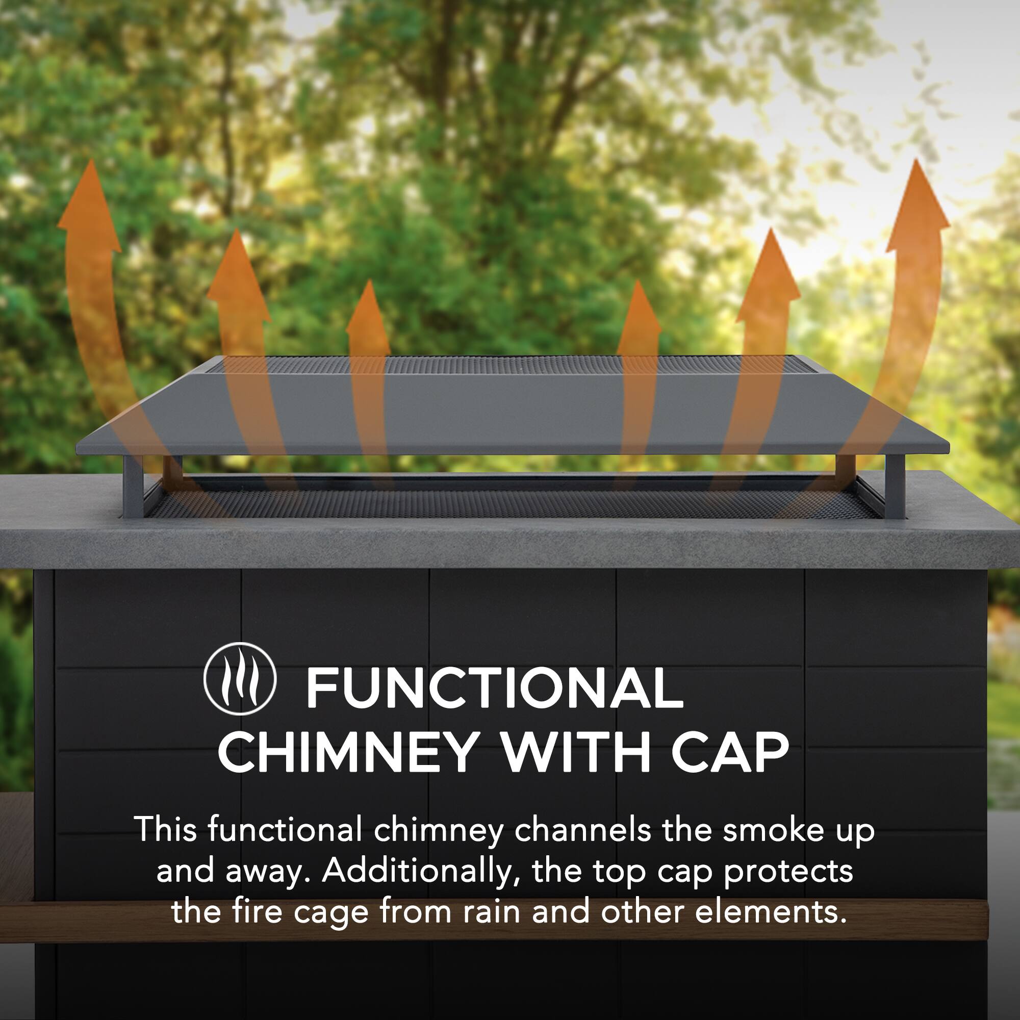 FUNCTIONAL CHIMNEY WITH CAP

This functional chimney channels the smoke up and away. Additionally, the top cap protects the fire cage from rain and other elements.