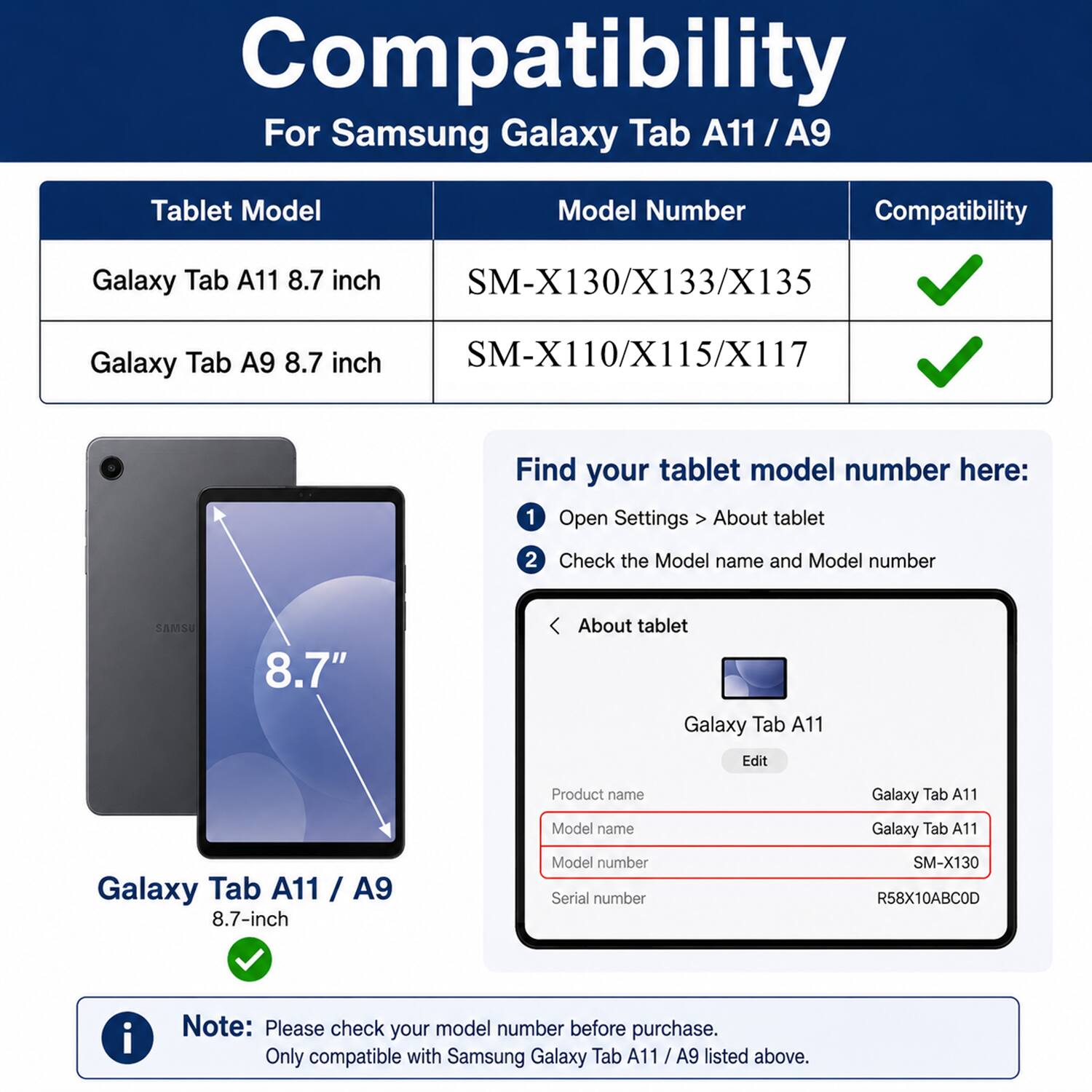 Compatibility For Samsung Galaxy Tab A11 / A9 Tablet Model Model Number Compatibility Galaxy Tab A11 8.7 inch SM-X130/X133/X135 Galaxy Tab A9 8.7 inch SM-X110/X115/X117 Find your tablet model number here: 1 Open Settings About tablet 2 Check the Model name and Model number SAMSU 8.7" About tablet Galaxy Tab A11 Edit Product name Galaxy Tab A11 Model name Galaxy Tab A11 Galaxy Tab A11 / A9 8.7-inch Model number Serial number SM-X130 R58X10ABCOD i Note: Please check your model number before purchase. Only compatible with Samsung Galaxy Tab A11 / A9 listed above.