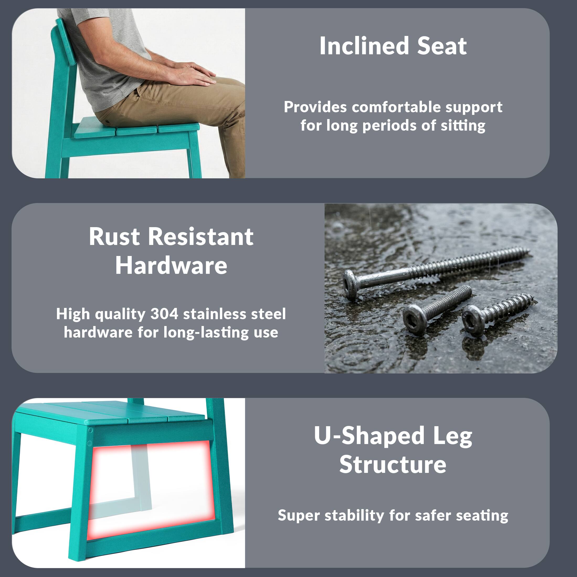 Inclined Seat  
Provides comfortable support for long periods of sitting  

Rust Resistant Hardware  
High quality 304 stainless steel hardware for long-lasting use  

U-Shaped Leg Structure  
Super stability for safer seating