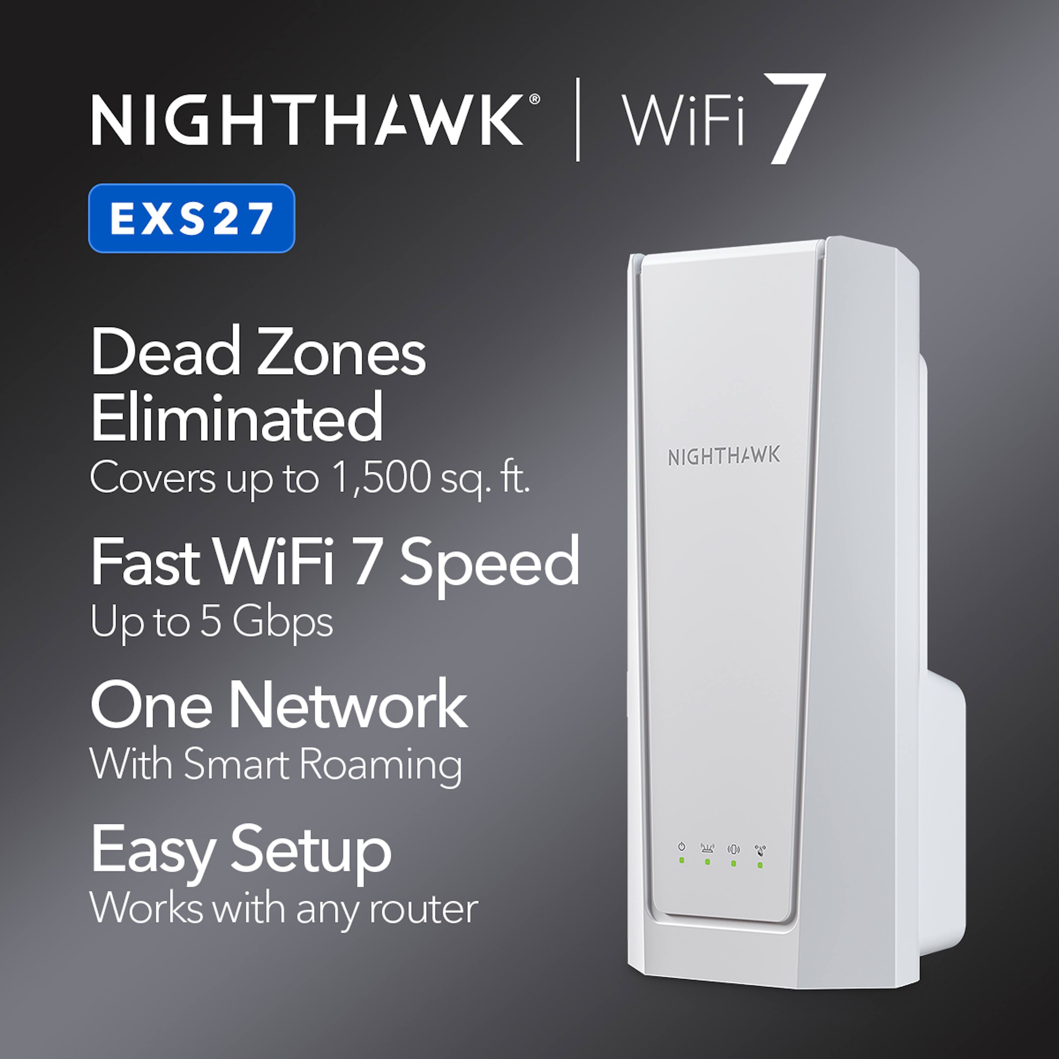 Nighthawk WiFi 7 EXS27

- Dead Zones Eliminated
- Covers up to 1,500 sq. ft.
- Fast WiFi 7 Speed Up to 5 Gbps
- One Network With Smart Roaming
- Easy Setup
- Works with any router