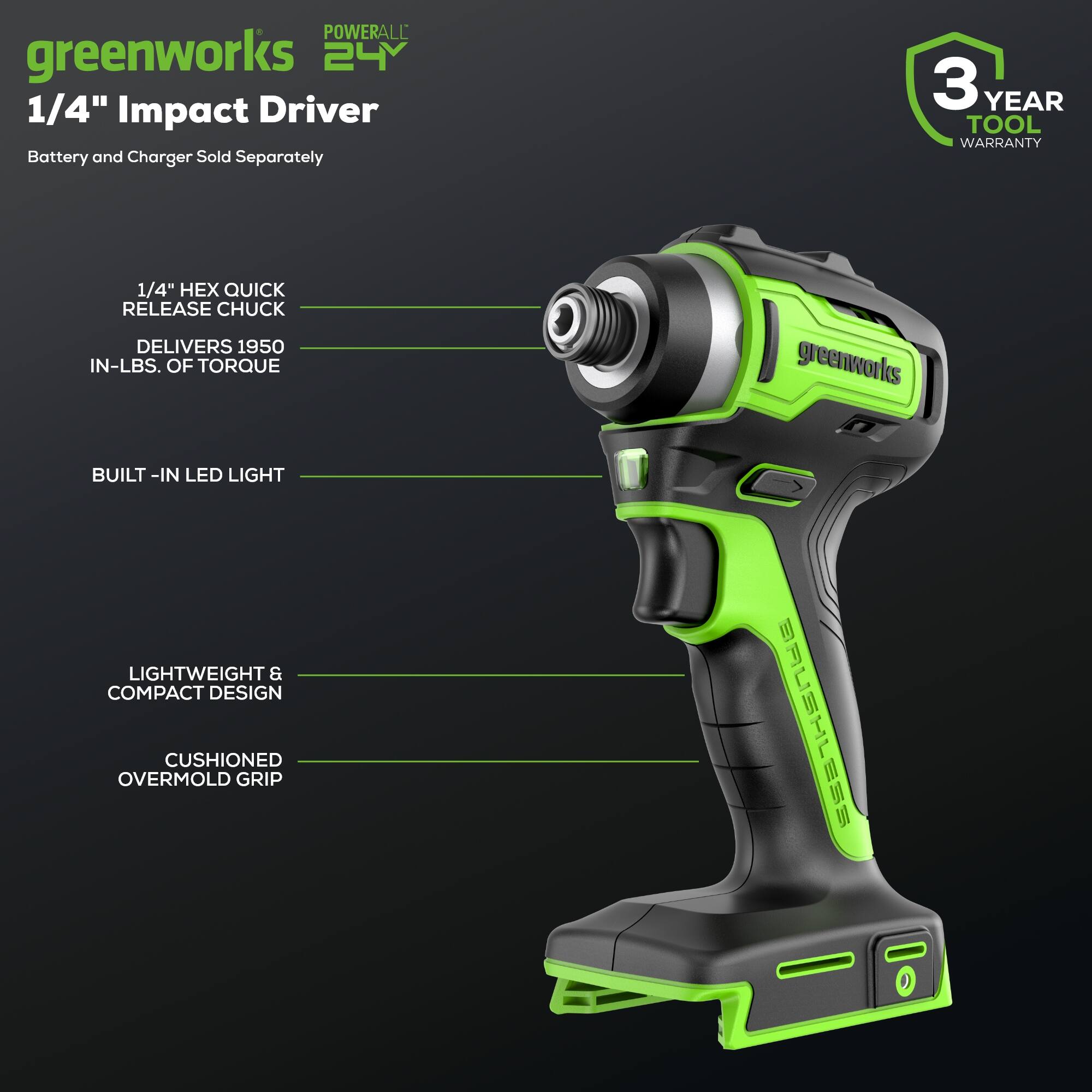 POWERALL greenworks 24V 1/4" Impact Driver Battery and Charger Sold Separately  
3 YEAR TOOL WARRANTY  
1/4" HEX QUICK RELEASE CHUCK DELIVERS 1950 IN-LBS. OF TORQUE  
greenworks BUILT-IN LED LIGHT  
LIGHTWEIGHT & COMPACT DESIGN  
CUSHIONED OVERMOLD GRIP