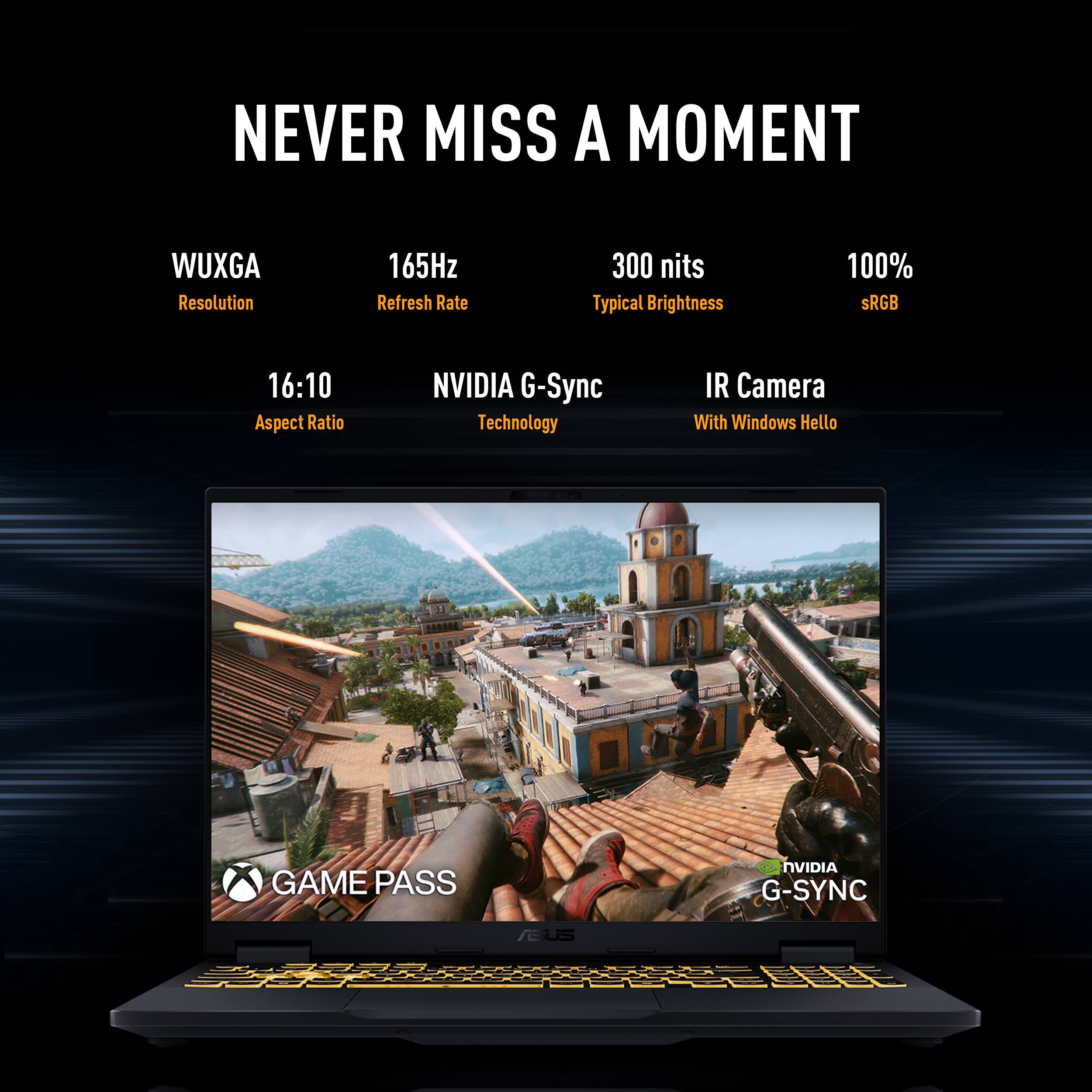 NEVER MISS A MOMENT

- WUXGA Resolution
- 165Hz Refresh Rate
- 300 nits Typical Brightness
- 100% sRGB
- 16:10 Aspect Ratio
- NVIDIA G-Sync Technology
- IR Camera With Windows Hello
- GAME PASS
- NVIDIA G-SYNC