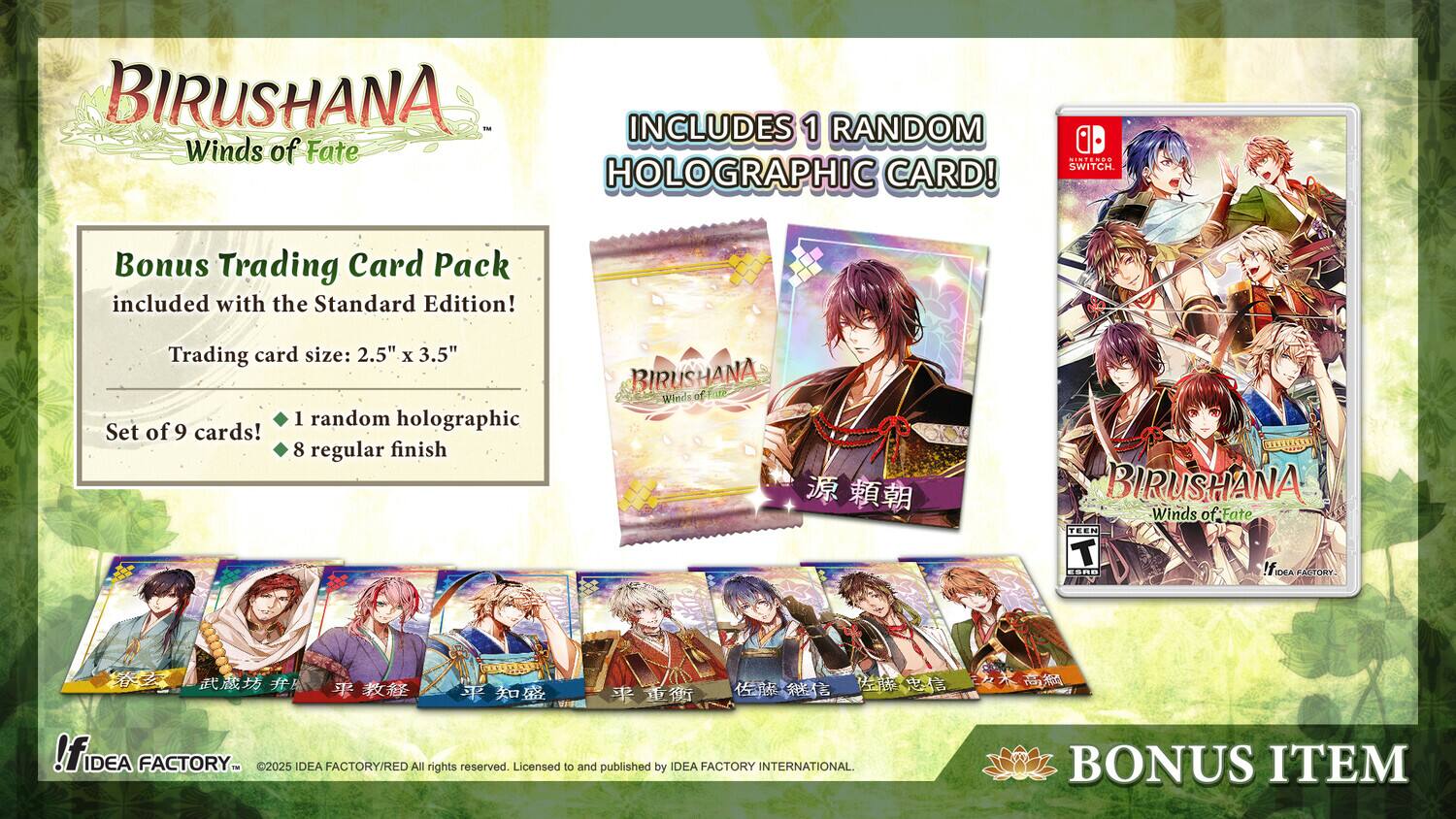 BIRUSHANA Winds of Fate includes 1 random holographic card! - INIEN SWITCH. Bonus Trading Card Pack included with the Standard Edition! Trading card size: 2.5" x 3.5" Set of 9 cards! 1 random holographic, 8 regular finish. BIRUSHANA Winds of Fate. TEEN ESRB. IDEA FACTORY - ©2023 IDEA FACTORY/RED All rights reserved. Licensed to and published by IDEA FACTORY INTERNATIONAL. BONUS ITEM