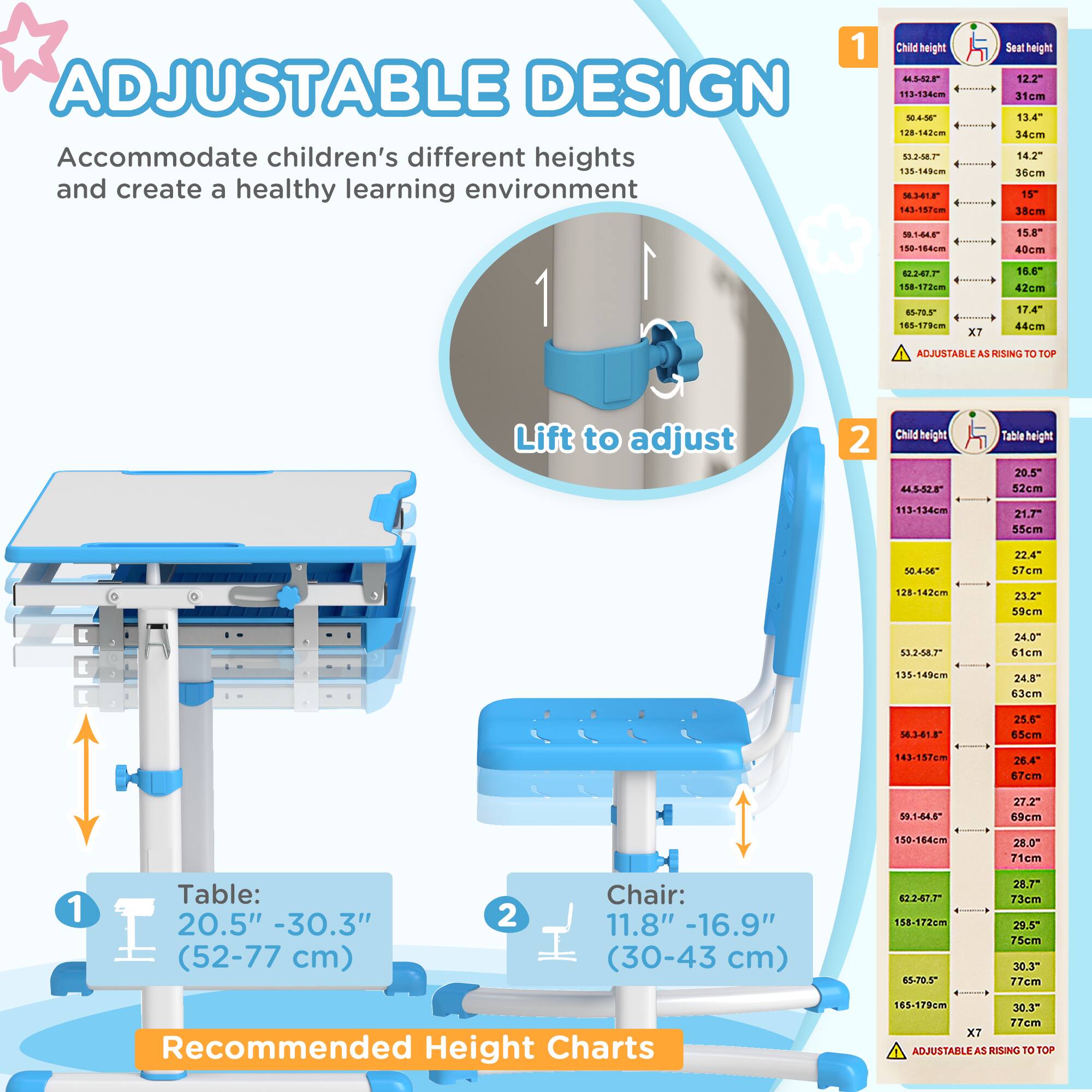 **ADJUSTABLE DESIGN**

Accommodate children's different heights and create a healthy learning environment

1. Lift to adjust

**Table:**
20.5" - 30.3" (52-77 cm)

**Chair:**
11.8" - 16.9" (30-43 cm)

**Recommended Height Charts**

**1. Child height vs. Seat height**

- 44.5"-52" (113-132cm) - 12.2" (31cm)
- 50.4"-56" (128-142cm) - 13.4" (34cm)
- 53.2"-58.7" (135-149cm) - 14.2" (36cm)
- 59.1"-64.8" (150-164cm) - 15" (38cm)
- 65.5"-70.5" (166-179cm) - 15.8" (40cm)
- 