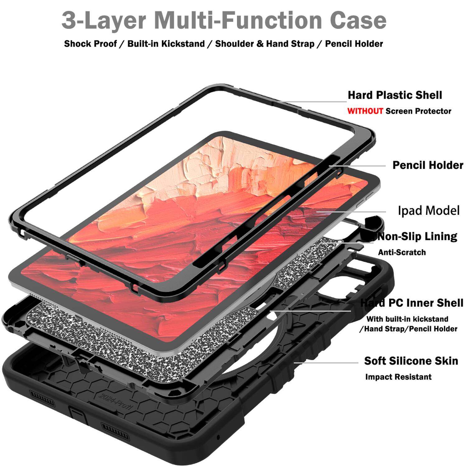 3-Layer Multi-Function Case  
Shock Proof / Built-in Kickstand / Shoulder & Hand Strap / Pencil Holder  
Hard Plastic Shell WITHOUT Screen Protector  
Pencil Holder  
Ipad Model  
Non-Slip Lining  
Anti-Scratch  
Hard PC Inner Shell With built-in kickstand / Hand Strap / Pencil Holder  
Soft Silicone Skin  
Impact Resistant