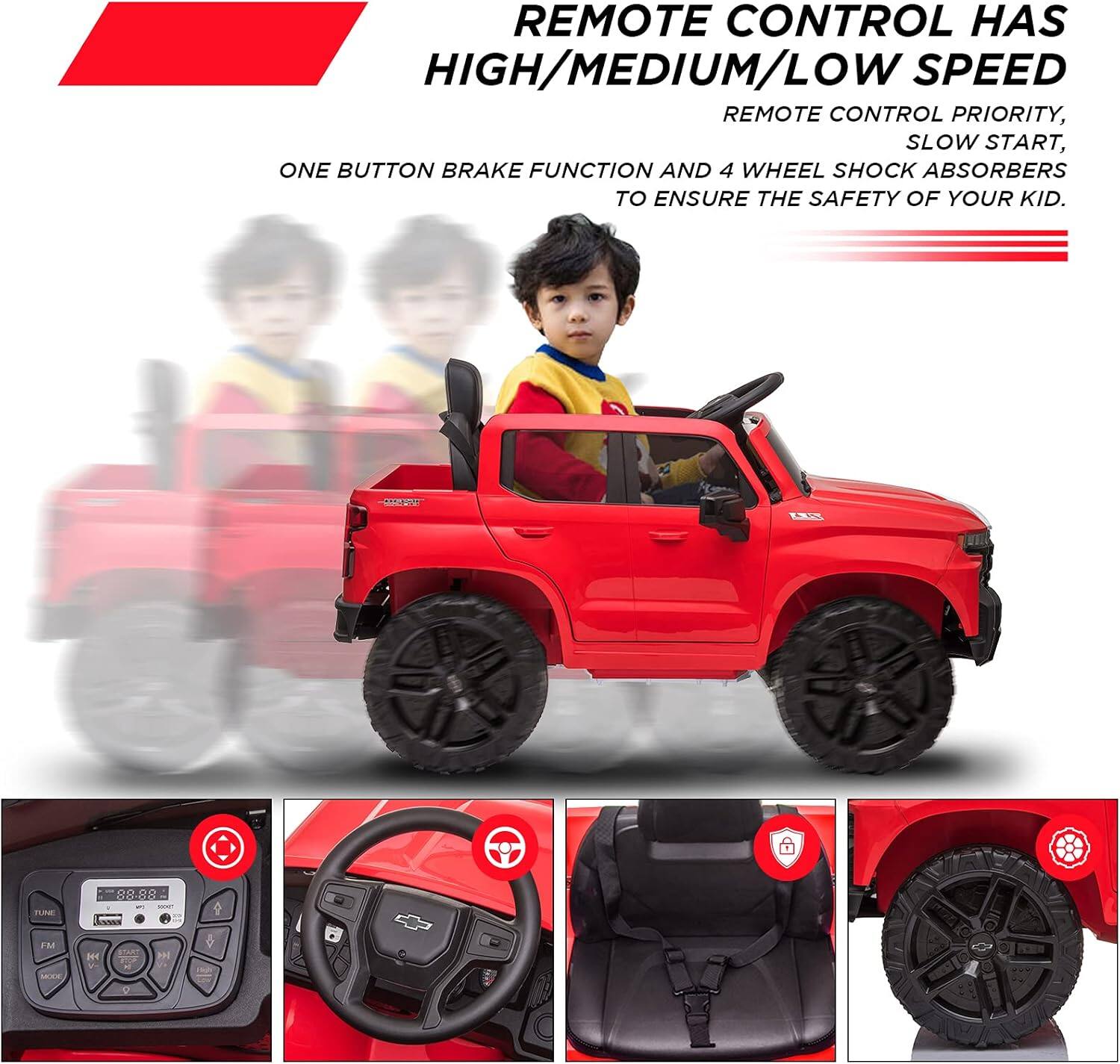 REMOTE CONTROL HAS HIGH/MEDIUM/LOW SPEED  
REMOTE CONTROL PRIORITY, SLOW START, ONE BUTTON BRAKE FUNCTION AND 4 WHEEL SHOCK ABSORBERS TO ENSURE THE SAFETY OF YOUR KID.