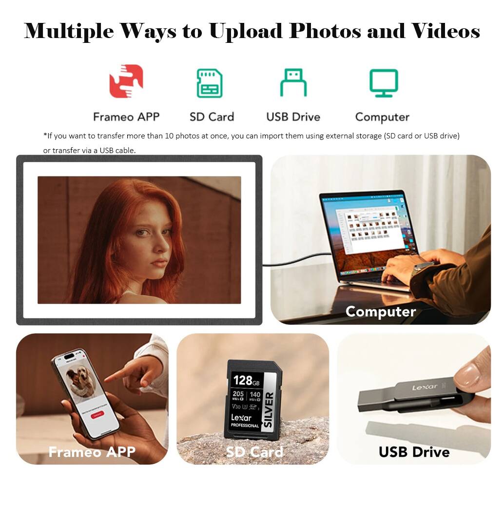 Multiple Ways to Upload Photos and Videos

Frameo APP SD Card USB Drive Computer
*If you want to transfer more than 10 photos at once, you can import them using external storage (SD card or USB drive) or transfer via a USB cable.

Frameo APP
128GB 205 140 MAiO 0 V30 U PROFESSIONAL Lexar SILVER SD Card
Lexar USB Drive