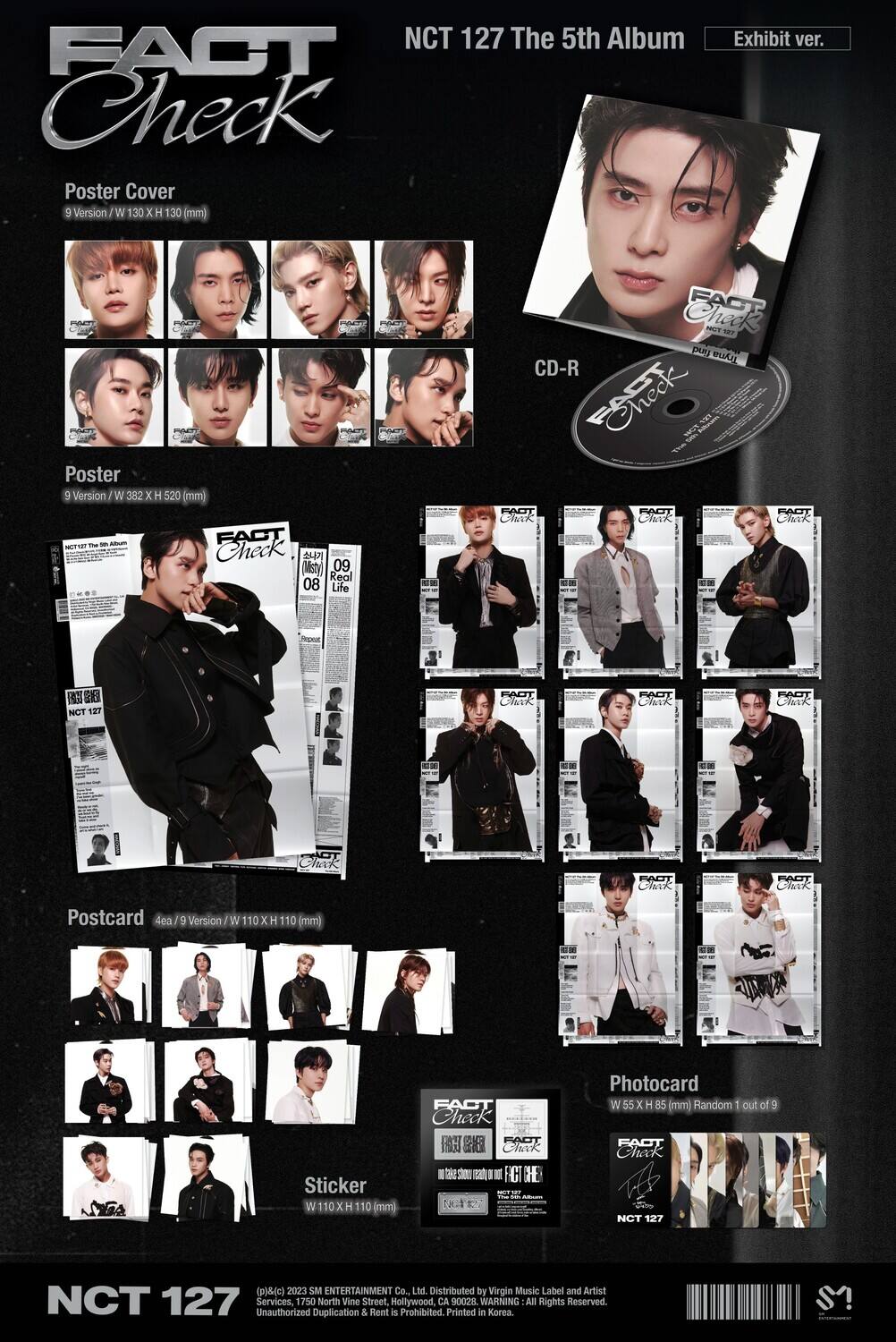 NCT 127 The 5th Album  
FACT Check  
Exhibit ver.

Poster Cover  
9 Version / W 130 x H 130 mm

Poster  
9 Version / W 382 x H 520 mm

Postcard  
4ea / 9 Version / W 110 x H 110 mm

Sticker  
W 110 x H 110 mm

Photocard  
W 55 x H 85 mm (Random 1 out of 9)

CD-R

(c) 2023 SM ENTERTAINMENT Co., Ltd.  
Distributed by Virgin Music Label and Artist Services, 1750 North Vine Street, Hollywood, CA 90028  
Unauthorized Duplication & Rent is Prohibited.  
Printed in Korea.  
All Rights Reserved.