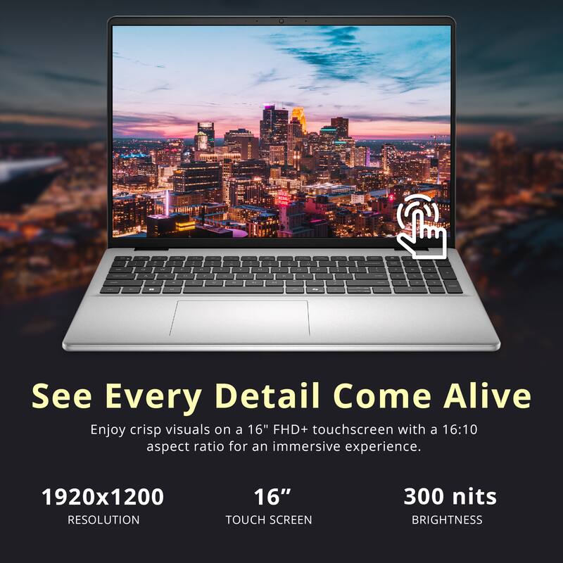 See Every Detail Come Alive

Enjoy crisp visuals on a 16" FHD+ touchscreen with a 16:10 aspect ratio for an immersive experience.

1920x1200 RESOLUTION  
16" TOUCH SCREEN  
300 nits BRIGHTNESS
