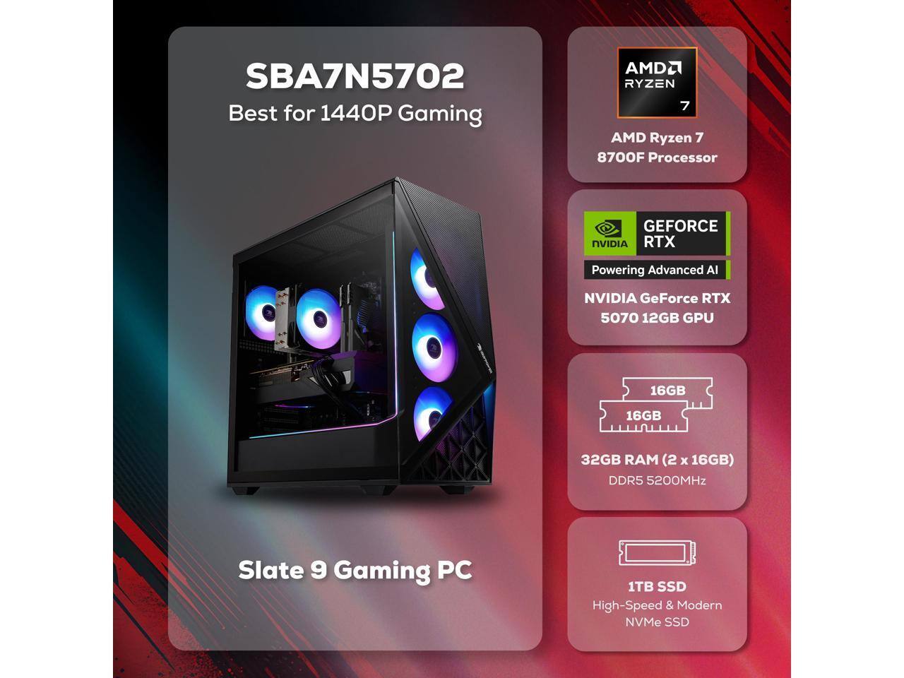 SBA7N5702 Best for 1440P Gaming  
AMD Ryzen 7 8700F Processor  
NVIDIA GeForce RTX 5070 12GB GPU  
32GB RAM (2 x 16GB) DDR5 5200MHz  
1TB SSD  
Slate 9 Gaming PC
