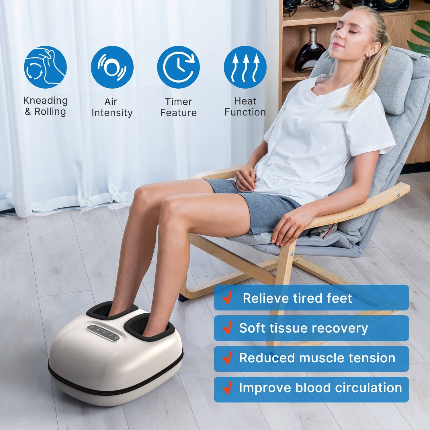 Kneading & Rolling  
Air Intensity  
Timer Feature  
Heat Function  

Relieve tired feet  
Soft tissue recovery  
Reduced muscle tension  
Improve blood circulation