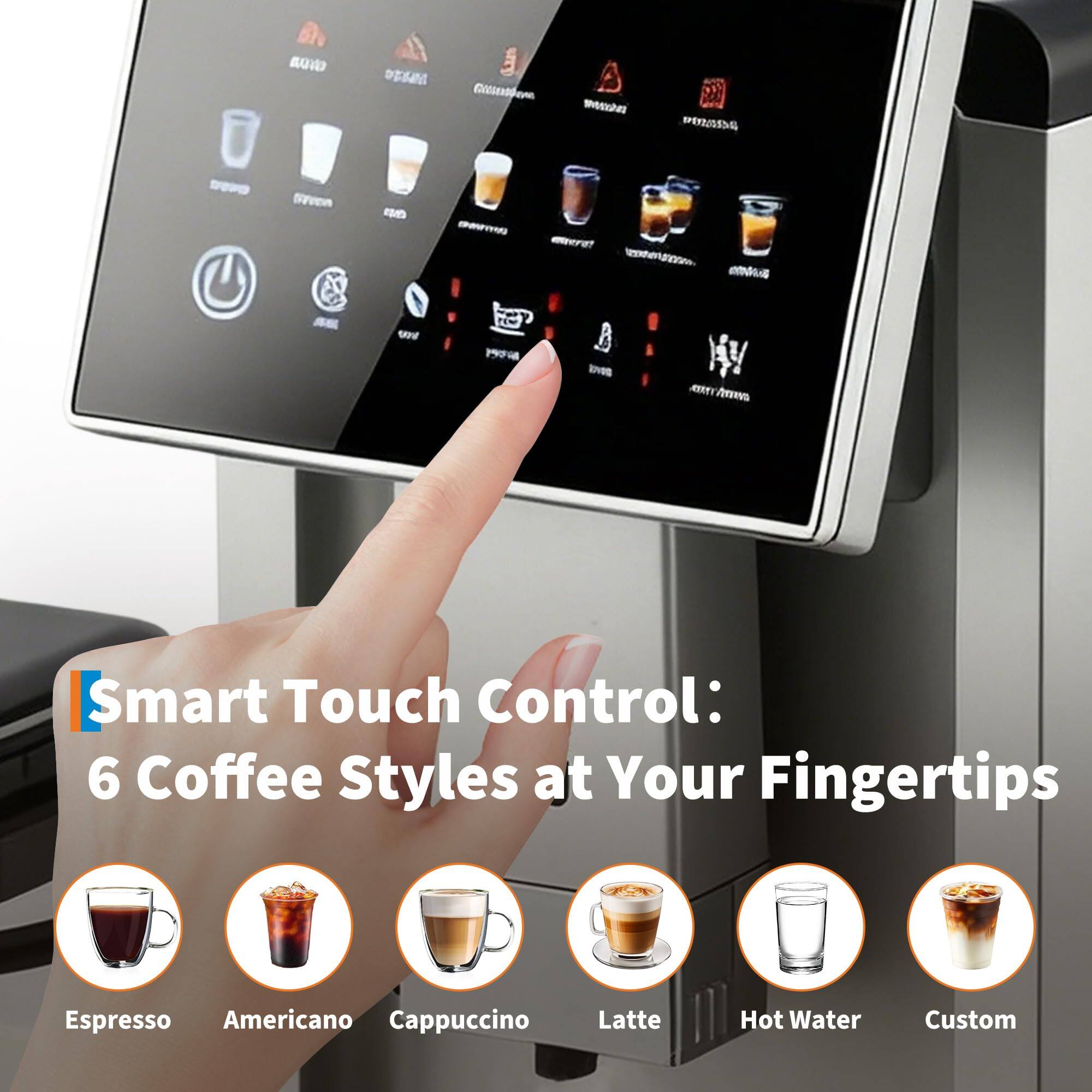 Smart Touch Control: 6 Coffee Styles at Your Fingertips  
Espresso  
Americano  
Cappuccino  
Latte  
Hot Water  
Custom