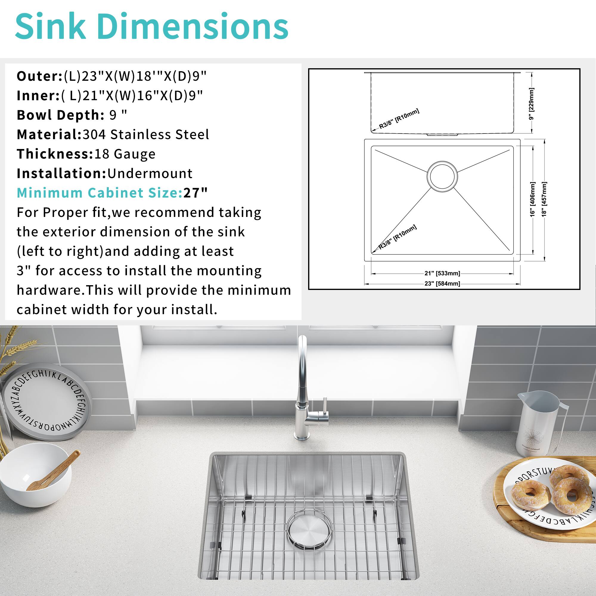 Sink Dimensions  
Outer: (L) 23" x (W) 18" x (D) 9"  
Inner: (L) 21" x (W) 16" x (D) 9"  
Bowl Depth: 9"  
Material: 304 Stainless Steel  
Thickness: 18 Gauge  
Installation: Undermount  
Minimum Cabinet Size: 27"  

For Proper fit, we recommend taking the exterior dimension of the sink (left to right) and adding at least 3" for access to install the mounting hardware. This will provide the minimum cabinet width for your install.  

R38 [R10mm] [R10mm]  
21" [533mm]  
25" [635mm]  
9" [229mm]  
16" [406mm]  
18" [457mm]