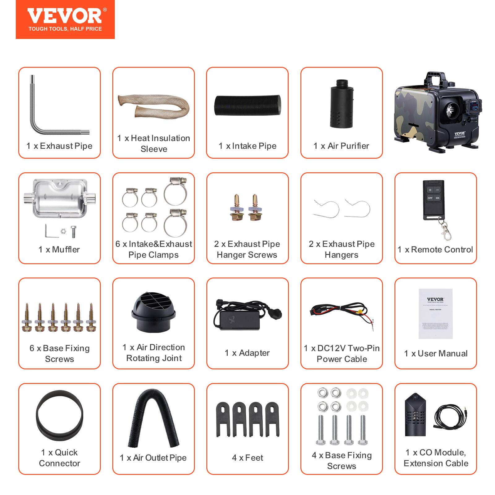 VEVOR TOUGH TOOLS, HALF PRICE

1 X Exhaust Pipe
1 X Heat Insulation Sleeve
1 X Intake Pipe
1 X Air Purifier
VEVOR
1 X Muffler
6 X Intake & Exhaust Pipe Clamps
2 X Exhaust Pipe Hanger Screws
2 X Exhaust Pipe Hangers
1 X Remote Control
6 X Base Fixing Screws
1 X Air Direction Rotating Joint
1 X Adapter
1 X DC12V Two-Pin Power Cable
1 X User Manual
1 X Quick Connector
1 X Air Outlet Pipe
4 X Feet
4 X Base Fixing Screws
1 X CO Module, Extension Cable