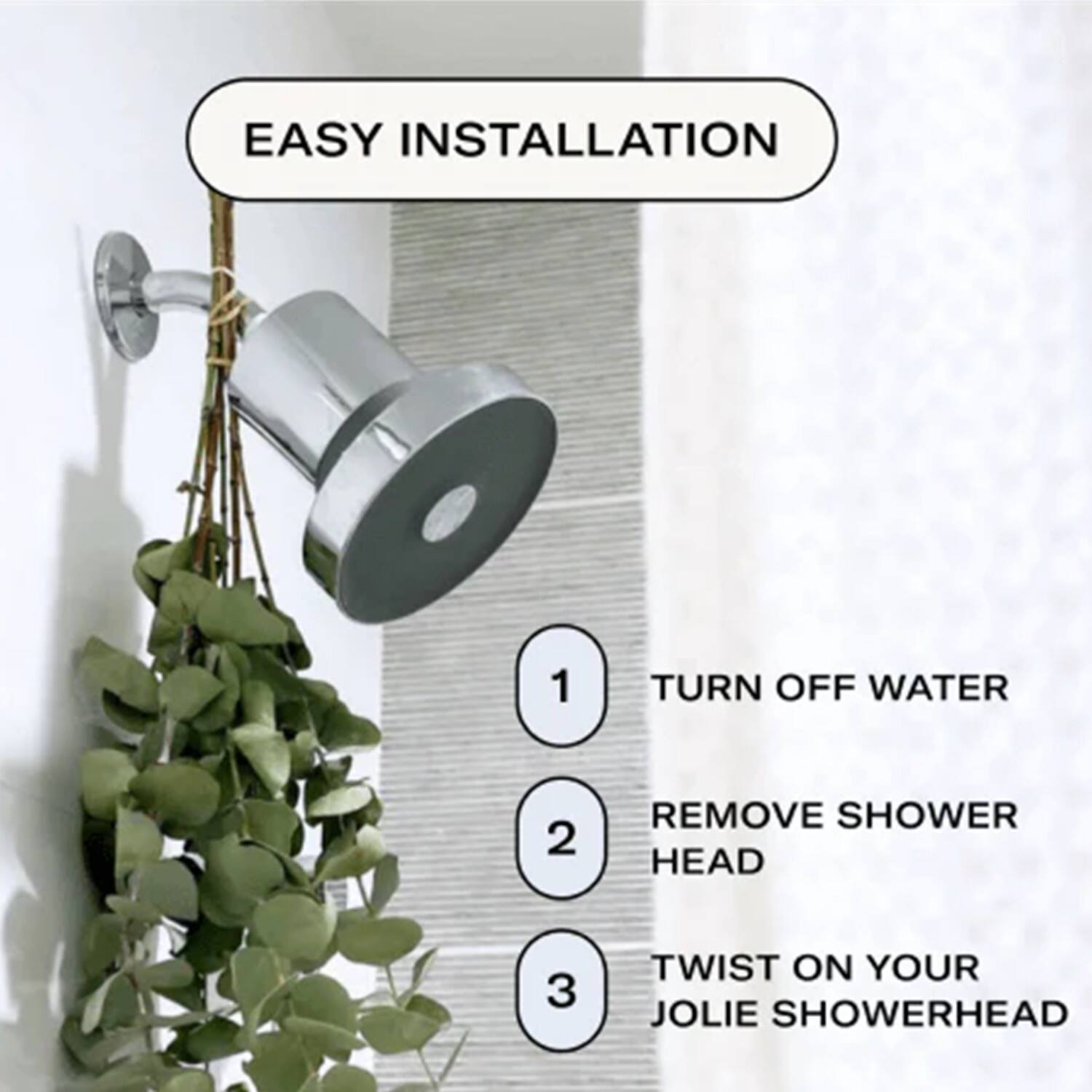 EASY INSTALLATION
1. TURN OFF WATER
2. REMOVE SHOWER HEAD
3. TWIST ON YOUR JOLIE SHOWERHEAD