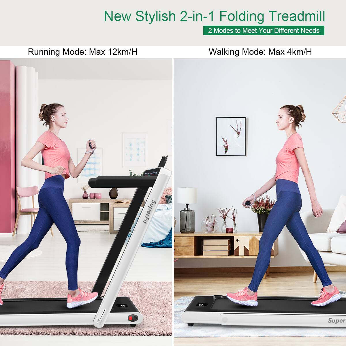 New Stylish 2-in-1 Folding Treadmill  
2 Modes to Meet Your Different Needs  

Running Mode: Max 12km/H  
Walking Mode: Max 4km/H  

SuperFit