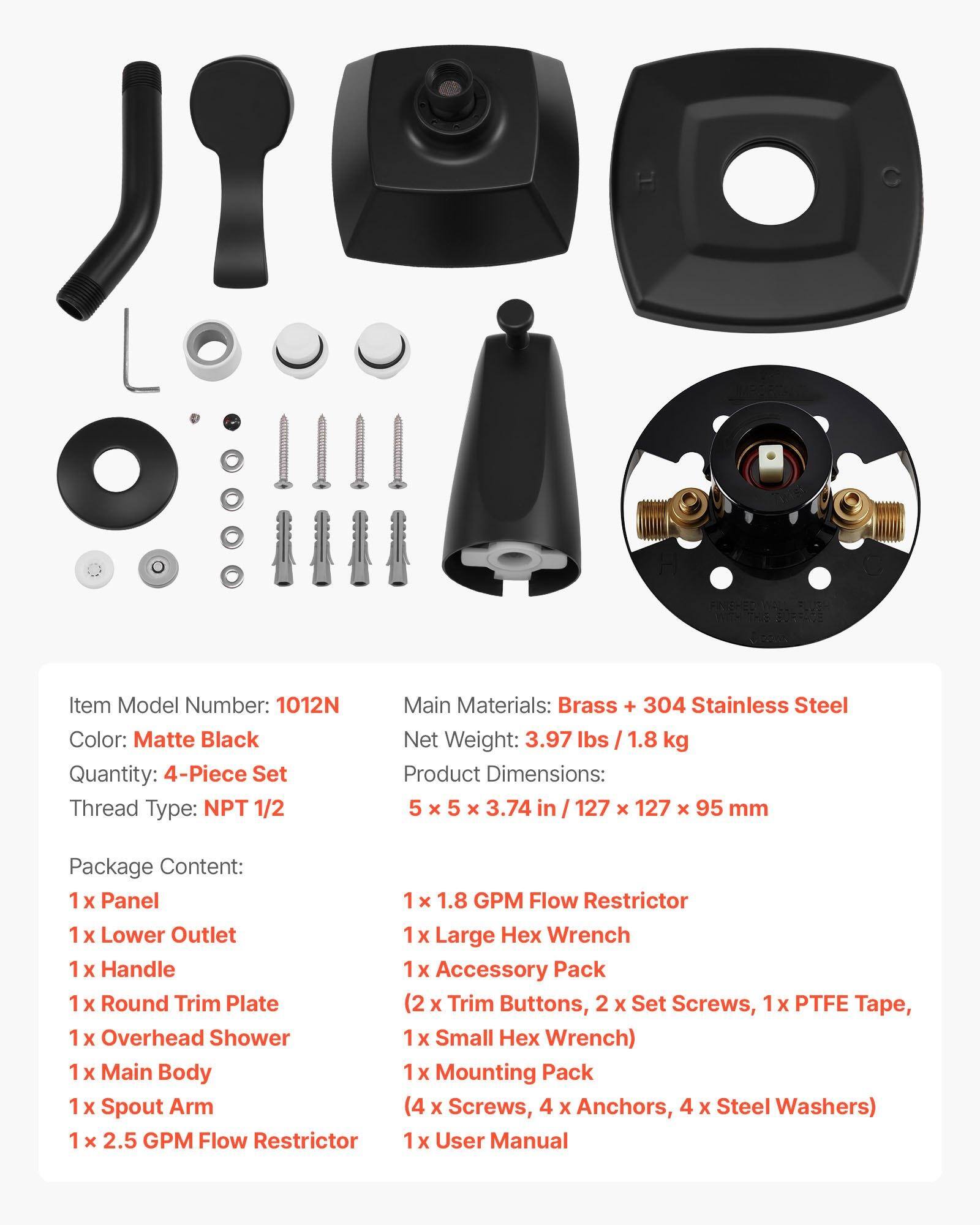 Item Model Number: 1012N  
Color: Matte Black  
Quantity: 4-Piece Set  
Thread Type: NPT 1/2  
Main Materials: Brass + 304 Stainless Steel  
Net Weight: 3.97 lbs / 1.8 kg  
Product Dimensions: 5 x 5 x 3.74 in / 127 x 127 x 95 mm  

Package Content:  
1 x Panel  
1 x Lower Outlet  
1 x Handle  
1 x Round Trim Plate  
1 x Overhead Shower  
1 x Main Body  
1 x Spout Arm  
1 x 2.5 GPM Flow Restrictor  
1 x 1.8 GPM Flow Restrictor  
1 x Large Hex Wrench  
1 x Accessory Pack (2 x Trim Buttons, 2 x Set Screws, 1 x PTFE Tape, 1 x Small Hex Wrench)  
1 x Mounting Pack (4 x Screws, 4 x Anchors, 4 x Steel Washers)  
1 x User Manual