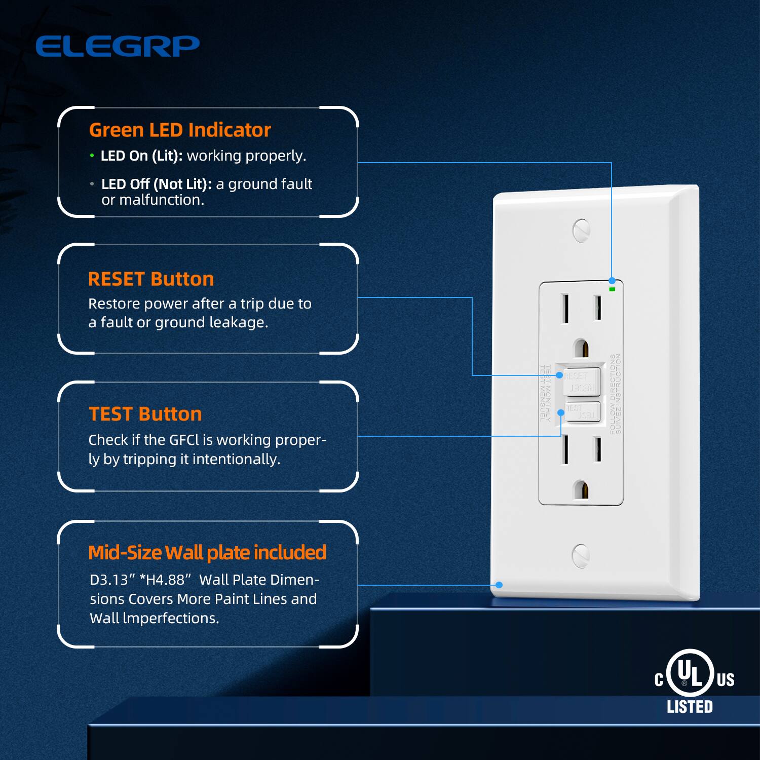 ELEGRP

Green LED Indicator
- LED On (Lit): working properly.
- LED Off (Not Lit): a ground fault or malfunction.

RESET Button
Restore power after a trip due to a fault or ground leakage.

TEST Button
Check if the GFCI is working properly by tripping it intentionally.

Mid-Size Wall plate included
D3.13" *H4.88" Wall Plate Dimensions Covers More Paint Lines and Wall Imperfections.

C UL US LISTED
