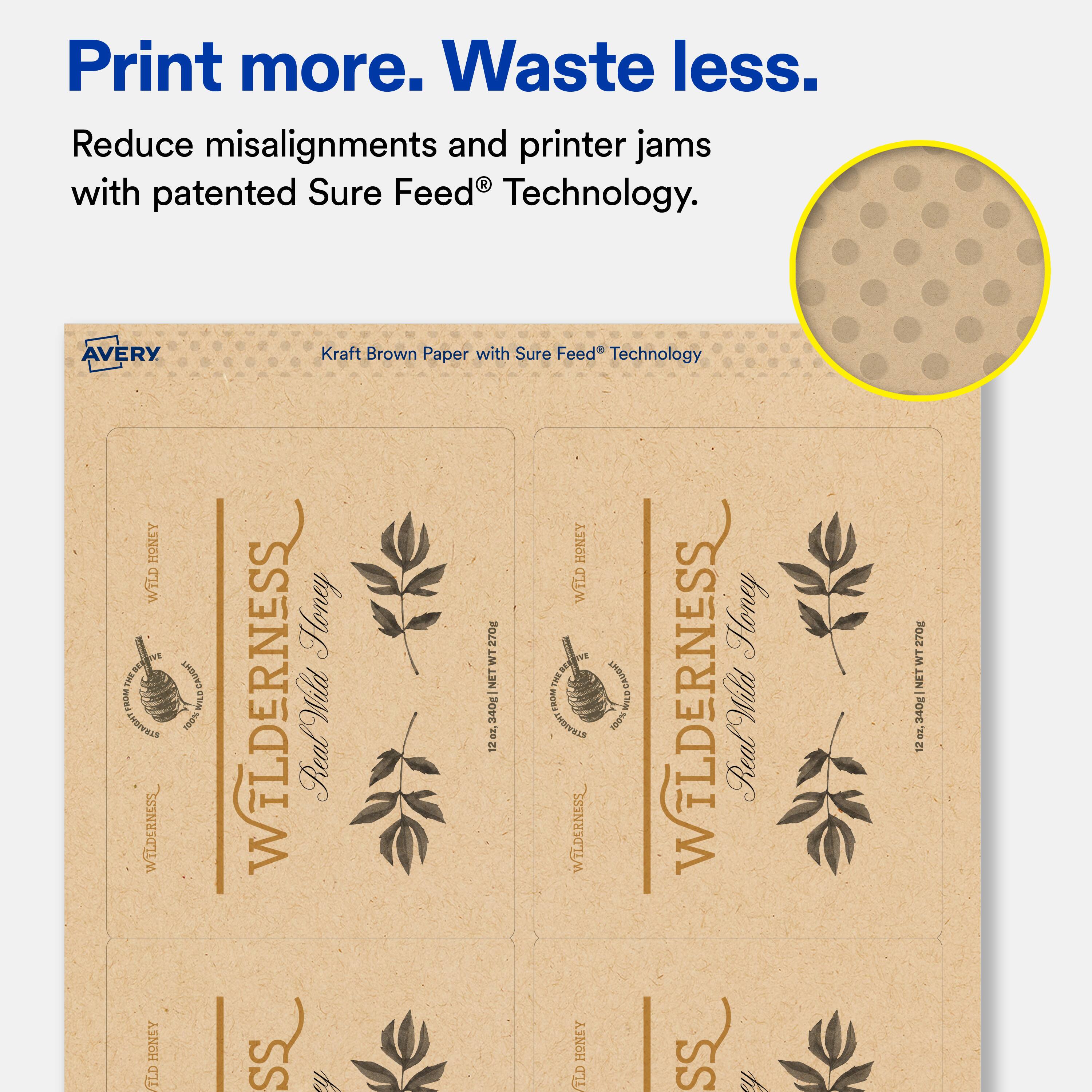 Print more. Waste less.  
Reduce misalignments and printer jams with patented Sure Feed® Technology.  

AVERY Kraft Brown Paper with Sure Feed® Technology  

WILDERNESS Honey  
100% RealWild  
12 x 3.40" (30.48 cm) NET WT 2 OZ (56.7 g)  

WILDERNESS Honey  
100% RealWild  
12 x 3.40" (30.48 cm) NET WT 2 OZ (56.7 g)