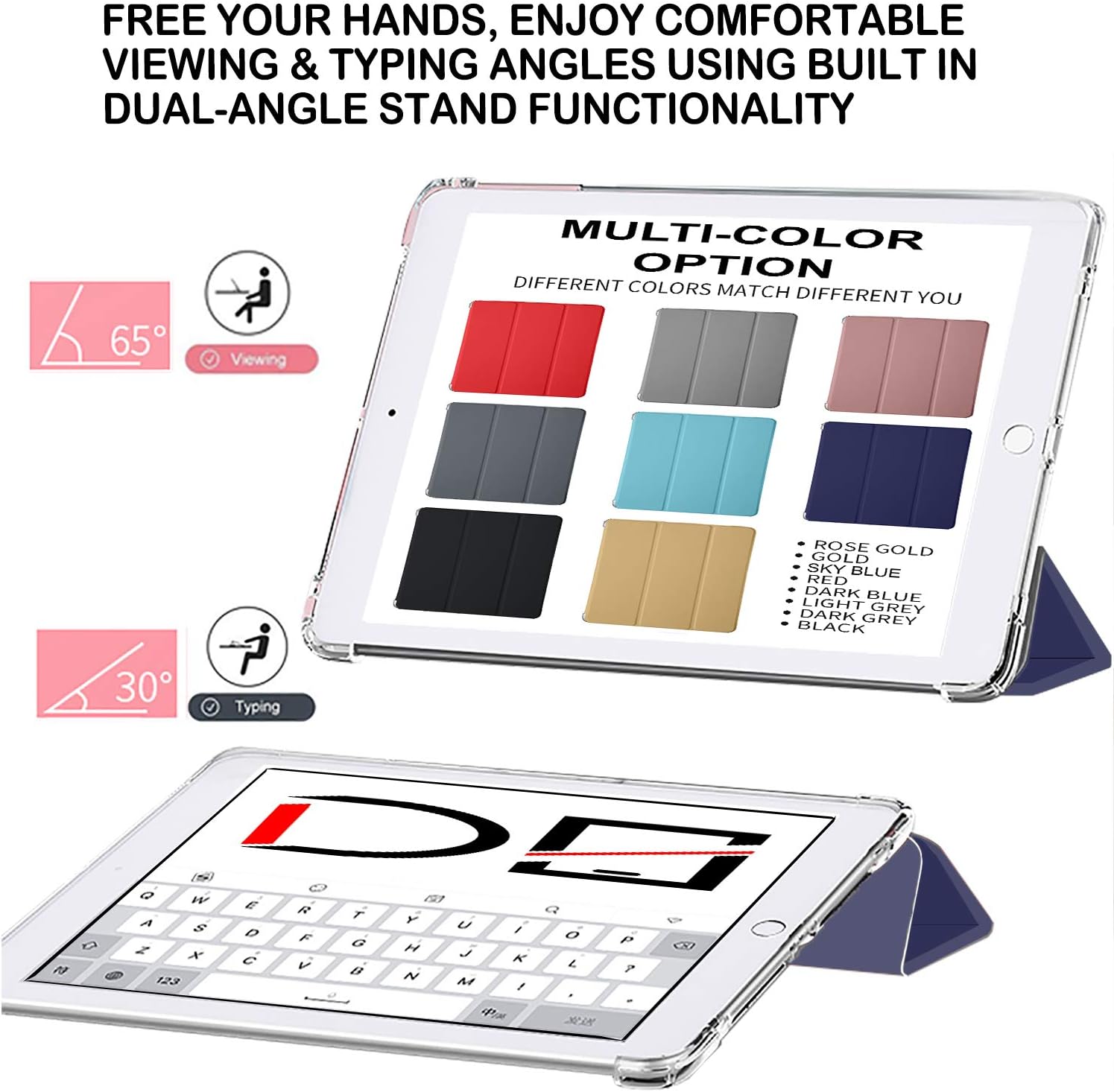 FREE YOUR HANDS, ENJOY COMFORTABLE VIEWING & TYPING ANGLES USING BUILT IN DUAL-ANGLE STAND FUNCTIONALITY

65° Viewing

MULTI-COLOR OPTION DIFFERENT COLORS MATCH DIFFERENT YOU

30° Typing

ROSE GOLD
GOLD
SKY BLUE
RED
DARK BLUE
LIGHT GREY
DARK GREY
BLACK

Q W E R T Y U I O P
A S D F G H J K L
Z X C V B N M