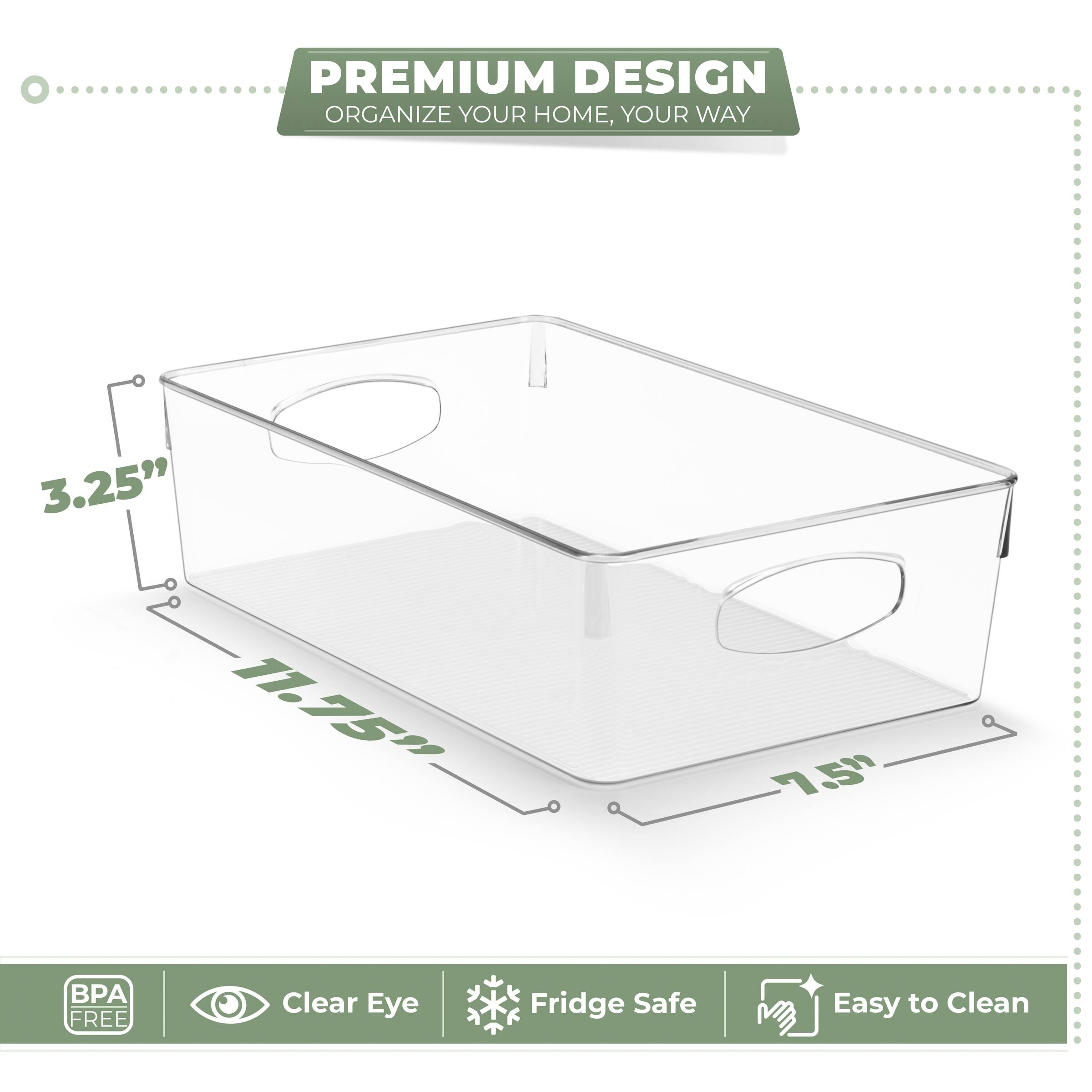 PREMIUM DESIGN  
ORGANIZE YOUR HOME, YOUR WAY  

3.25"  
11.75"  
7.5"  

BPA FREE  
Clear Eye  
Fridge Safe  
Easy to Clean