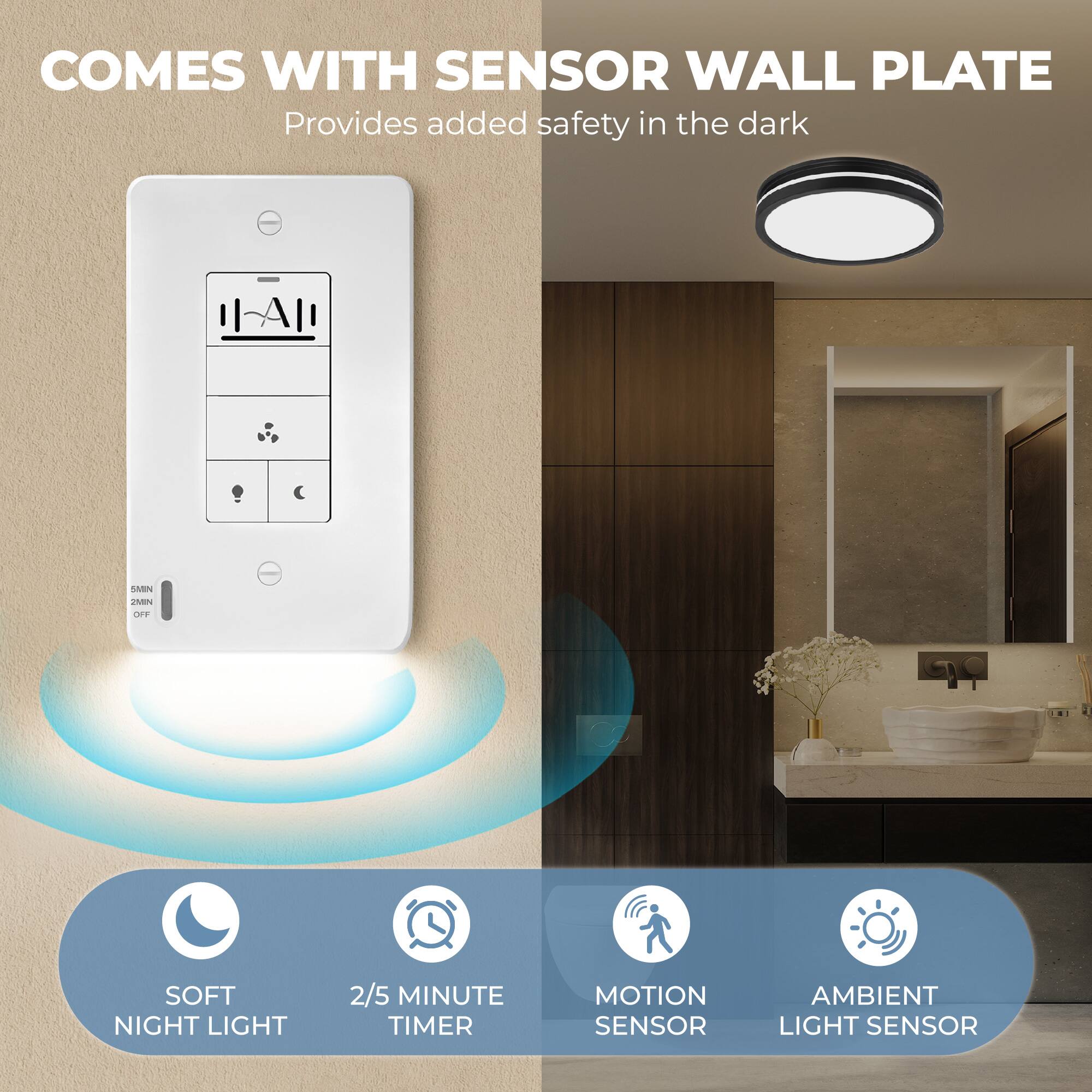 COMES WITH SENSOR WALL PLATE  
Provides added safety in the dark  

- SOFT NIGHT LIGHT  
- 2/5 MINUTE TIMER  
- MOTION SENSOR  
- AMBIENT LIGHT SENSOR
